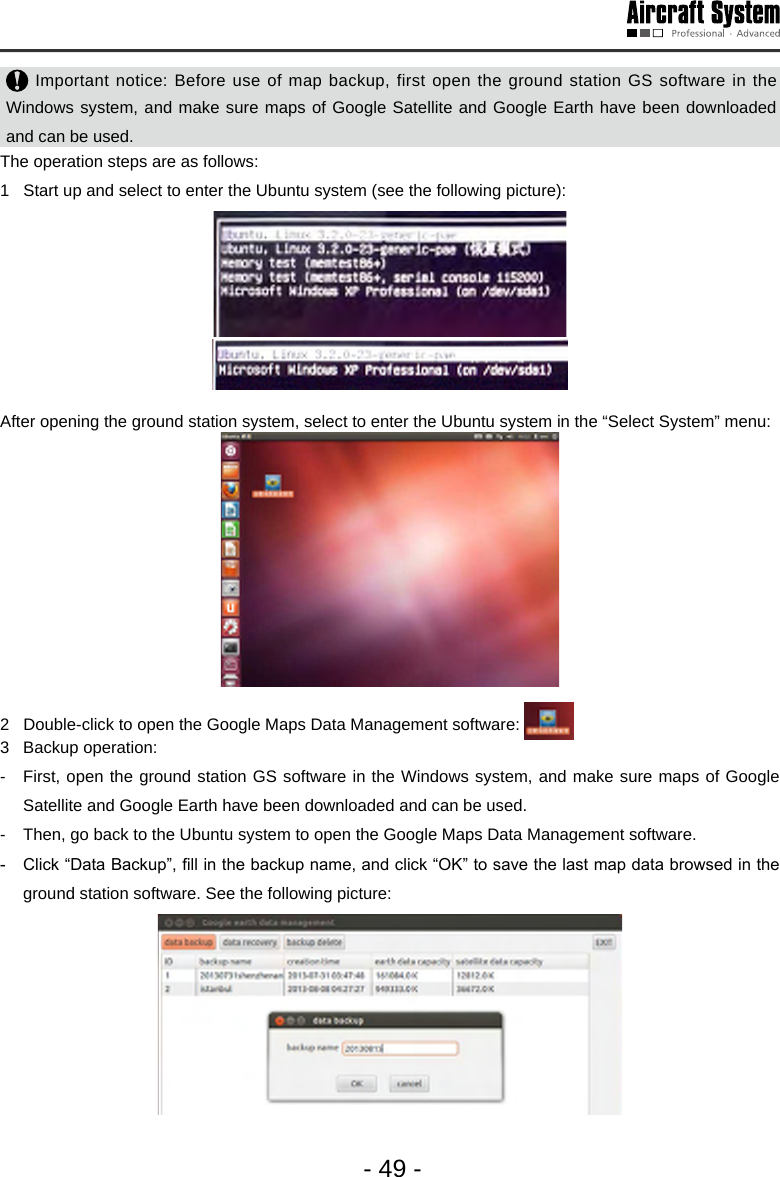 - 49 - Important notice: Before use of map backup, first open the ground station GS software in the Windows system, and make sure maps of Google Satellite and Google Earth have been downloaded and can be used.  The operation steps are as follows:1   Start up and select to enter the Ubuntu system (see the following picture): After opening the ground station system, select to enter the Ubuntu system in the &ldquo;Select System&rdquo; menu: 2   Double-click to open the Google Maps Data Management software: 3  Backup operation: -  First, open the ground station GS software in the Windows system, and make sure maps of Google Satellite and Google Earth have been downloaded and can be used.  -  Then, go back to the Ubuntu system to open the Google Maps Data Management software. -  Click &ldquo;Data Backup&rdquo;, ll in the backup name, and click &ldquo;OK&rdquo; to save the last map data browsed in the ground station software. See the following picture: 