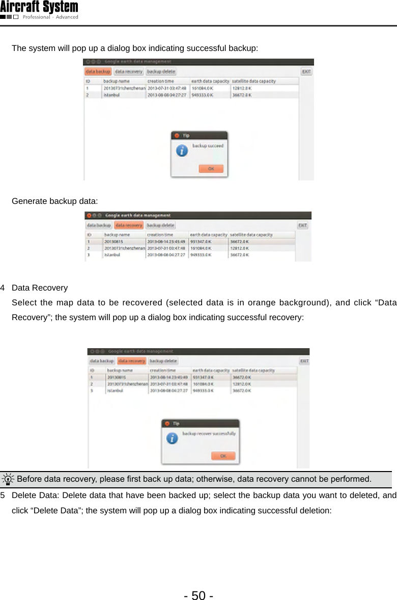 - 50 -  The system will pop up a dialog box indicating successful backup:    Generate backup data: 4  Data Recovery   Select the map data to be recovered (selected data is in orange background), and click &ldquo;Data Recovery&rdquo;; the system will pop up a dialog box indicating successful recovery:  Before data recovery, please rst back up data; otherwise, data recovery cannot be performed.  5  Delete Data: Delete data that have been backed up; select the backup data you want to deleted, and click &ldquo;Delete Data&rdquo;; the system will pop up a dialog box indicating successful deletion: 