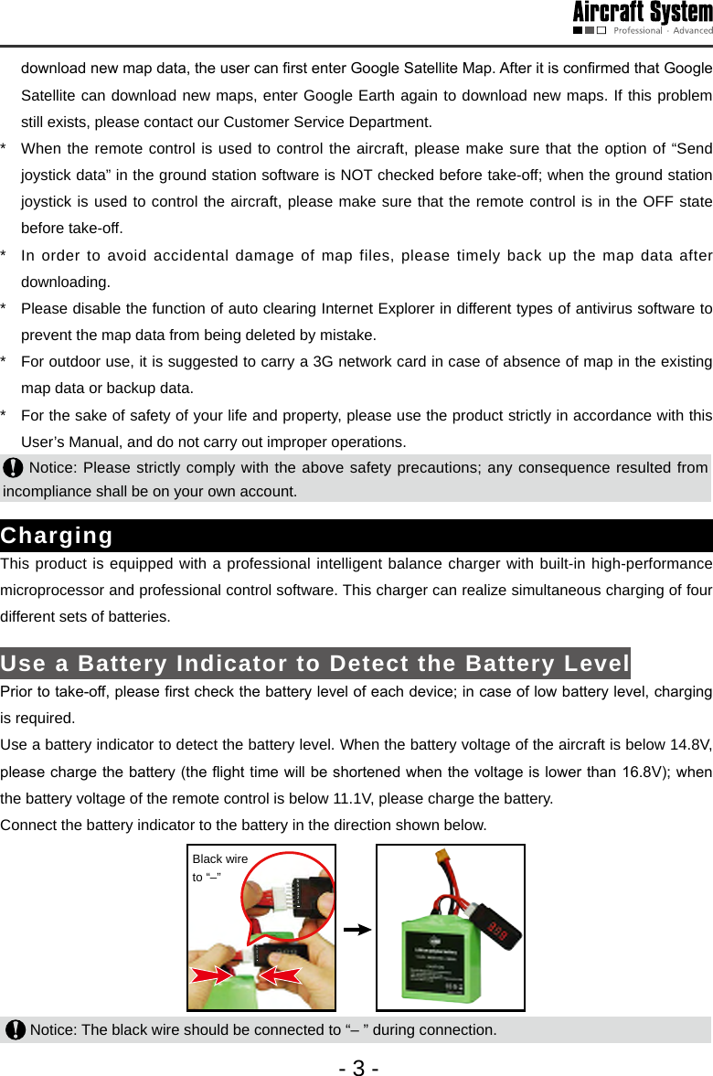 - 3 -download new map data, the user can rst enter Google Satellite Map. After it is conrmed that Google Satellite can download new maps, enter Google Earth again to download new maps. If this problem still exists, please contact our Customer Service Department. *   When the remote control is used to control the aircraft, please make sure that the option of &ldquo;Send joystick data&rdquo; in the ground station software is NOT checked before take-off; when the ground station joystick is used to control the aircraft, please make sure that the remote control is in the OFF state before take-off. *   In order to avoid accidental damage of map files, please timely back up the map data after downloading.*   Please disable the function of auto clearing Internet Explorer in different types of antivirus software to prevent the map data from being deleted by mistake. *   For outdoor use, it is suggested to carry a 3G network card in case of absence of map in the existing map data or backup data. *   For the sake of safety of your life and property, please use the product strictly in accordance with this User&rsquo;s Manual, and do not carry out improper operations.  Notice: Please strictly comply with the above safety precautions; any consequence resulted from incompliance shall be on your own account.ChargingThis product is equipped with a professional intelligent balance charger with built-in high-performance microprocessor and professional control software. This charger can realize simultaneous charging of four different sets of batteries. Use a Battery Indicator to Detect the Battery LevelPrior to take-off, please rst check the battery level of each device; in case of low battery level, charging is required. Use a battery indicator to detect the battery level. When the battery voltage of the aircraft is below 14.8V, please charge the battery (the ight time will be shortened when the voltage is lower than 16.8V); when the battery voltage of the remote control is below 11.1V, please charge the battery. Connect the battery indicator to the battery in the direction shown below. 123456123456Black wire to &ldquo;&ndash;&rdquo;  Notice: The black wire should be connected to &ldquo;&ndash; &rdquo; during connection. 