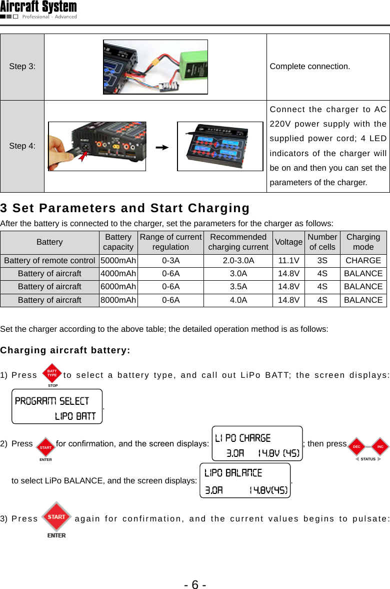 - 6 -Step 3: Complete connection. Step 4:Connect the charger to AC 220V power supply with the supplied power cord; 4 LED indicators of the charger will be on and then you can set the parameters of the charger. 3 Set Parameters and Start Charging  After the battery is connected to the charger, set the parameters for the charger as follows:Battery Battery capacityRange of current regulationRecommended charging current Voltage Number of cellsCharging modeBattery of remote control 5000mAh 0-3A 2.0-3.0A 11.1V 3S CHARGEBattery of aircraft 4000mAh 0-6A 3.0A 14.8V 4S BALANCEBattery of aircraft 6000mAh 0-6A 3.5A 14.8V 4S BALANCEBattery of aircraft 8000mAh 0-6A 4.0A 14.8V 4S BALANCESet the charger according to the above table; the detailed operation method is as follows: Charging aircraft battery: 1) Press  BATTTYPESTOPto select a battery type, and call out LiPo BATT; the screen displays: .2) Press  STARTENTERfor conrmation, and the screen displays:  ; then press DECSTATUSINCto select LiPo BALANCE, and the screen displays:  .  3) Press again for confirmation, and the current values begins to pulsate: 