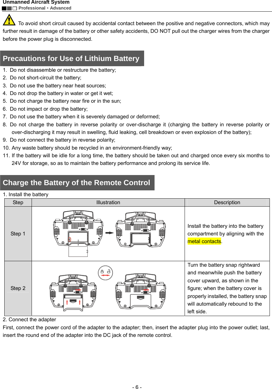 Unmanned Aircraft System        Professional&middot;Advanced  - 6 -   To avoid short circuit caused by accidental contact between the positive and negative connectors, which may further result in damage of the battery or other safety accidents, DO NOT pull out the charger wires from the charger before the power plug is disconnected.    Precautions for Use of Lithium Battery  1.  Do not disassemble or restructure the battery; 2.  Do not short-circuit the battery; 3.  Do not use the battery near heat sources; 4.  Do not drop the battery in water or get it wet;   5.  Do not charge the battery near fire or in the sun;   6.  Do not impact or drop the battery; 7.  Do not use the battery when it is severely damaged or deformed; 8. Do not charge the battery in reverse polarity or over-discharge it (charging the battery in reverse polarity or over-discharging it may result in swelling, fluid leaking, cell breakdown or even explosion of the battery);     9.  Do not connect the battery in reverse polarity; 10. Any waste battery should be recycled in an environment-friendly way;   11. If the battery will be idle for a long time, the battery should be taken out and charged once every six months to 24V for storage, so as to maintain the battery performance and prolong its service life.    Charge the Battery of the Remote Control 1. Install the battery   Step  Illustration  Description Step 1  Install the battery into the battery compartment by aligning with the metal contacts.   Step 2  Turn the battery snap rightward and meanwhile push the battery cover upward, as shown in the figure; when the battery cover is properly installed, the battery snap will automatically rebound to the left side.   2. Connect the adapter   First, connect the power cord of the adapter to the adapter; then, insert the adapter plug into the power outlet; last, insert the round end of the adapter into the DC jack of the remote control.   