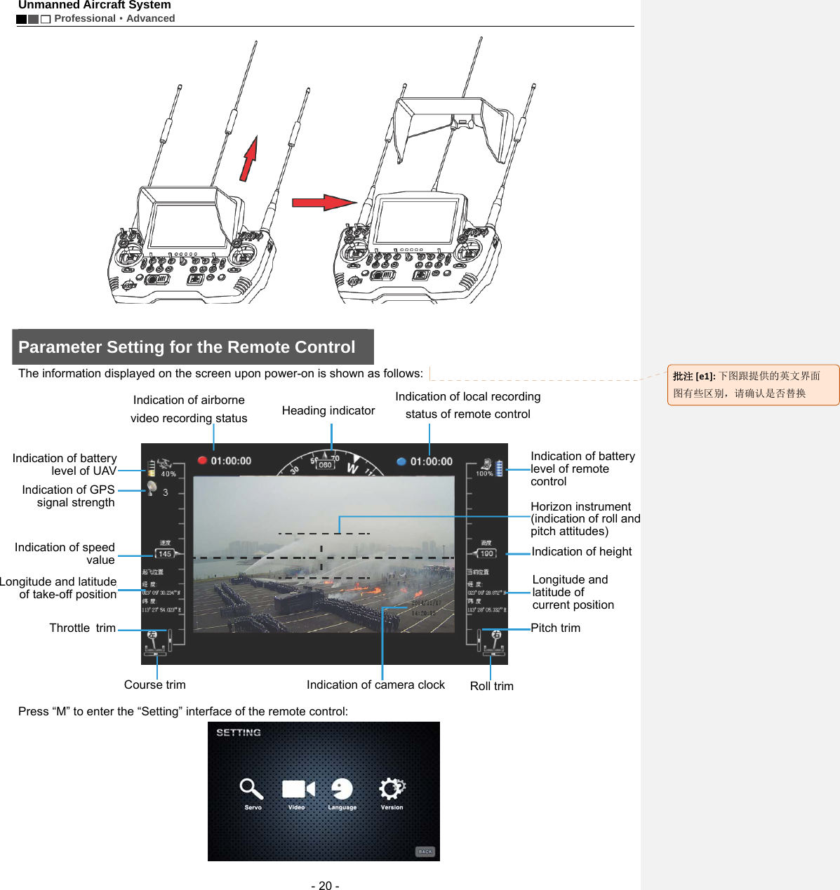 Unmanned Aircraft System        Professional&middot;Advanced  - 20 -   Parameter Setting for the Remote Control The information displayed on the screen upon power-on is shown as follows:       Press &ldquo;M&rdquo; to enter the &ldquo;Setting&rdquo; interface of the remote control:    Indication of airborne video recording status  Heading indicator Indication of local recording status of remote control Indication of battery level of UAV Indication of GPS signal strengthIndication of speedvalueLongitude and latitudeof take-off positionThrottle trimCourse trim  Indication of camera clockRoll trimPitch trimLongitude and latitude of current position Indication of height   Horizon instrument (indication of roll andpitch attitudes) Indication of battery level of remote control批注[e1]:下图跟提供的英文界面图有些区别，请确认是否替换
