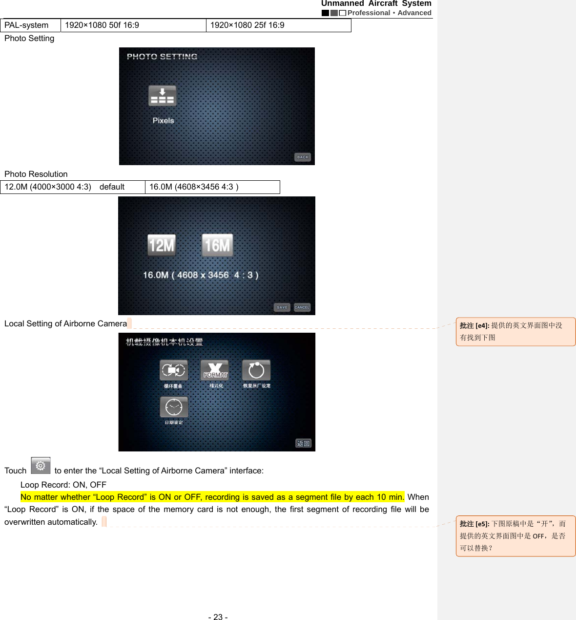 Unmanned Aircraft System  Professional&middot;Advanced - 23 - PAL-system  1920&times;1080 50f 16:9  1920&times;1080 25f 16:9 Photo Setting    Photo Resolution   12.0M (4000&times;3000 4:3)    default    16.0M (4608&times;3456 4:3 )    Local Setting of Airborne Camera    Touch    to enter the &ldquo;Local Setting of Airborne Camera&rdquo; interface:   Loop Record: ON, OFF No matter whether &ldquo;Loop Record&rdquo; is ON or OFF, recording is saved as a segment file by each 10 min. When &ldquo;Loop Record&rdquo; is ON, if the space of the memory card is not enough, the first segment of recording file will be overwritten automatically.     批注[e4]:提供的英文界面图中没有找到下图批注[e5]:下图原稿中是&ldquo;开&rdquo;，而提供的英文界面图中是 OFF，是否可以替换？