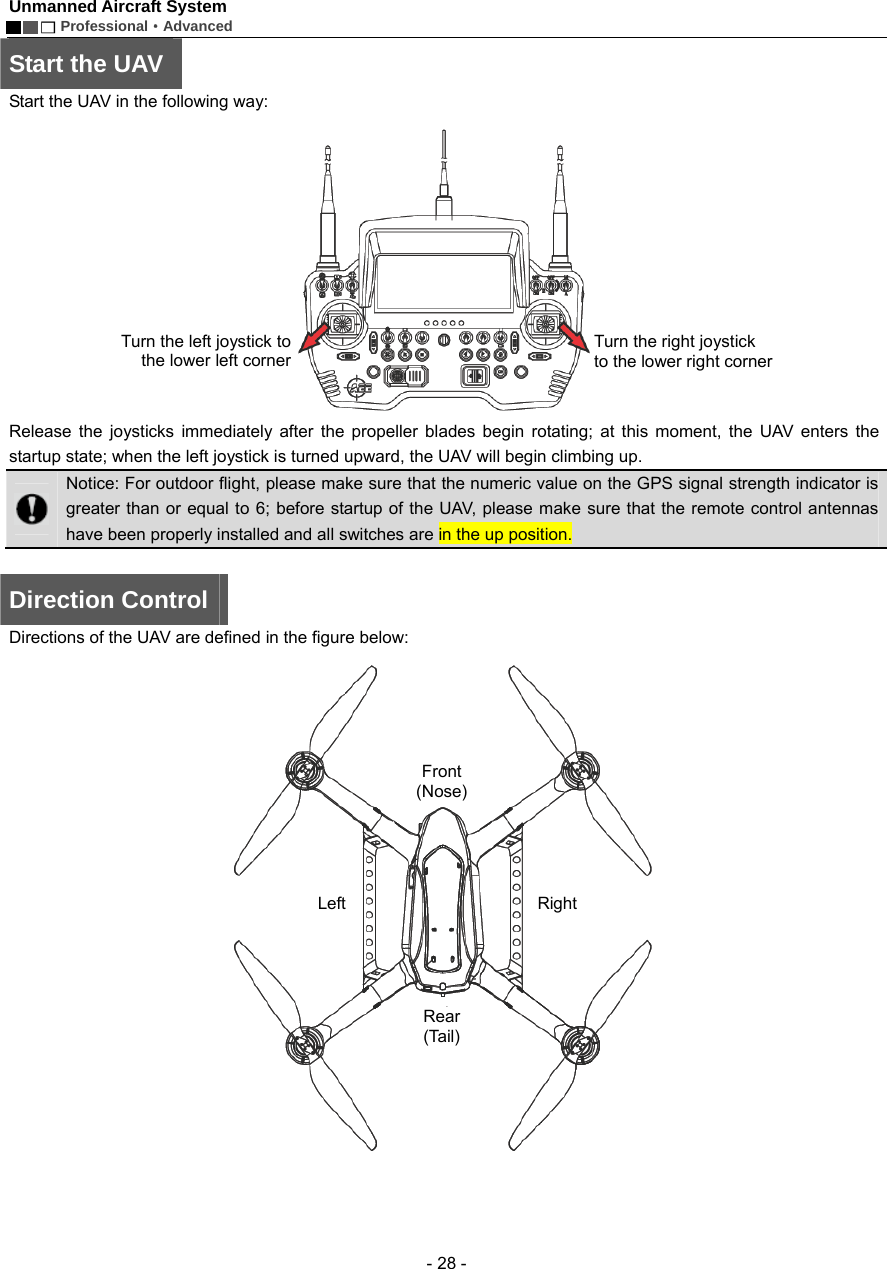 Unmanned Aircraft System        Professional&middot;Advanced  - 28 - Start the UAV Start the UAV in the following way:    Release the joysticks immediately after the propeller blades begin rotating; at this moment, the UAV enters the startup state; when the left joystick is turned upward, the UAV will begin climbing up.    Notice: For outdoor flight, please make sure that the numeric value on the GPS signal strength indicator is greater than or equal to 6; before startup of the UAV, please make sure that the remote control antennas have been properly installed and all switches are in the up position.    Direction Control Directions of the UAV are defined in the figure below:    Turn the left joystick tothe lower left cornerTurn the right joystick to the lower right cornerFront (Nose) Rear (Tail) Left   Right 