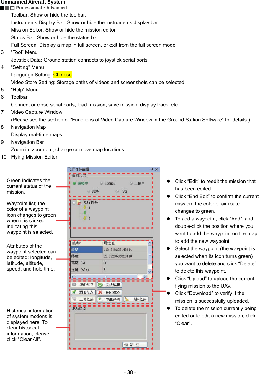 Unmanned Aircraft System        Professional&middot;Advanced  - 38 - Toolbar: Show or hide the toolbar.   Instruments Display Bar: Show or hide the instruments display bar.   Mission Editor: Show or hide the mission editor.   Status Bar: Show or hide the status bar.   Full Screen: Display a map in full screen, or exit from the full screen mode.   3 &ldquo;Tool&rdquo; Menu  Joystick Data: Ground station connects to joystick serial ports.   4   &ldquo;Setting&rdquo; Menu  Language Setting: Chinese   Video Store Setting: Storage paths of videos and screenshots can be selected.   5 &ldquo;Help&rdquo; Menu  6 Toolbar  Connect or close serial ports, load mission, save mission, display track, etc.   7    Video Capture Window   (Please see the section of &ldquo;Functions of Video Capture Window in the Ground Station Software&rdquo; for details.)   8 Navigation Map Display real-time maps.   9 Navigation Bar Zoom in, zoom out, change or move map locations.   10  Flying Mission Editor    z  Click &ldquo;Edit&rdquo; to reedit the mission that has been edited. z  Click &ldquo;End Edit&rdquo; to confirm the current mission; the color of air route changes to green. z  To add a waypoint, click &ldquo;Add&rdquo;, and double-click the position where you want to add the waypoint on the map to add the new waypoint.   z  Select the waypoint (the waypoint is selected when its icon turns green) you want to delete and click &ldquo;Delete&rdquo; to delete this waypoint. z  Click &ldquo;Upload&rdquo; to upload the current flying mission to the UAV. z  Click &ldquo;Download&rdquo; to verify if the mission is successfully uploaded.   z  To delete the mission currently being edited or to edit a new mission, click &ldquo;Clear&rdquo;.    Green indicates the current status of the mission.  Waypoint list; the color of a waypoint icon changes to green when it is clicked, indicating this waypoint is selected.   Attributes of the waypoint selected can be edited: longitude, latitude, altitude, speed, and hold time.  Historical information of system motions is displayed here. To clear historical information, please click &ldquo;Clear All&rdquo;.   