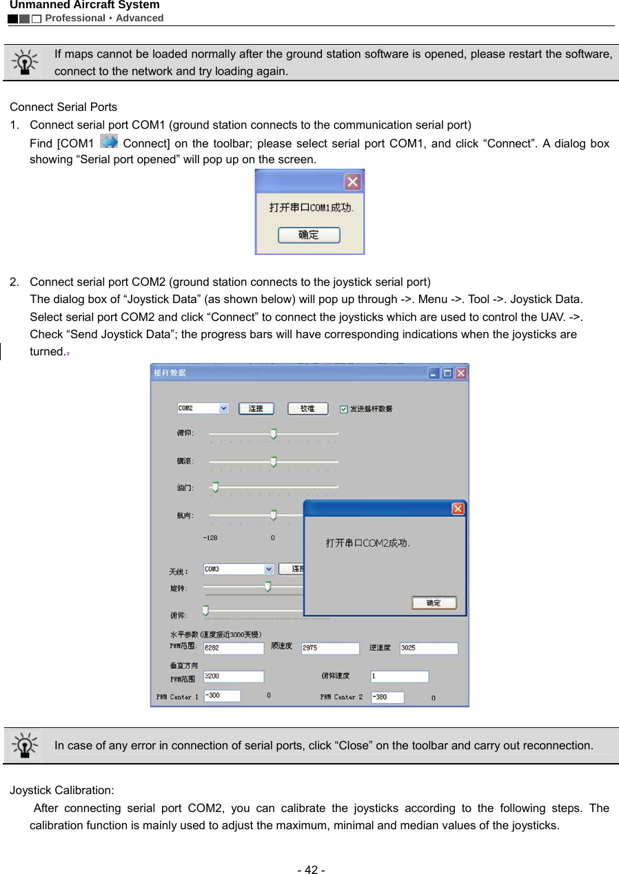 Unmanned Aircraft System        Professional&middot;Advanced  - 42 -   If maps cannot be loaded normally after the ground station software is opened, please restart the software, connect to the network and try loading again.    Connect Serial Ports 1.  Connect serial port COM1 (ground station connects to the communication serial port) Find [COM1   Connect] on the toolbar; please select serial port COM1, and click &ldquo;Connect&rdquo;. A dialog box showing &ldquo;Serial port opened&rdquo; will pop up on the screen.      2.  Connect serial port COM2 (ground station connects to the joystick serial port) The dialog box of &ldquo;Joystick Data&rdquo; (as shown below) will pop up through ->. Menu ->. Tool ->. Joystick Data. Select serial port COM2 and click &ldquo;Connect&rdquo; to connect the joysticks which are used to control the UAV. ->. Check &ldquo;Send Joystick Data&rdquo;; the progress bars will have corresponding indications when the joysticks are turned..    In case of any error in connection of serial ports, click &ldquo;Close&rdquo; on the toolbar and carry out reconnection.    Joystick Calibration:    After connecting serial port COM2, you can calibrate the joysticks according to the following steps. The calibration function is mainly used to adjust the maximum, minimal and median values of the joysticks.   
