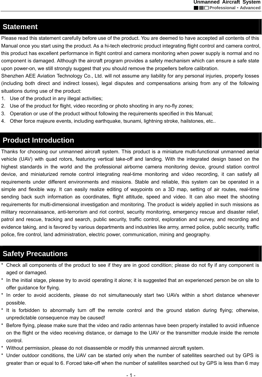 Unmanned Aircraft System  Professional&middot;Advanced - 1 -  Statement  Please read this statement carefully before use of the product. You are deemed to have accepted all contents of this Manual once you start using the product. As a hi-tech electronic product integrating flight control and camera control, this product has excellent performance in flight control and camera monitoring when power supply is normal and no component is damaged. Although the aircraft program provides a safety mechanism which can ensure a safe state upon power-on, we still strongly suggest that you should remove the propellers before calibration.   Shenzhen AEE Aviation Technology Co., Ltd. will not assume any liability for any personal injuries, property losses (including both direct and indirect losses), legal disputes and compensations arising from any of the following situations during use of the product:   1.  Use of the product in any illegal activities; 2.  Use of the product for flight, video recording or photo shooting in any no-fly zones; 3.  Operation or use of the product without following the requirements specified in this Manual; 4.  Other force majeure events, including earthquake, tsunami, lightning stroke, hailstones, etc..    Product Introduction   Thanks for choosing our unmanned aircraft system. This product is a miniature multi-functional unmanned aerial vehicle (UAV) with quad rotors, featuring vertical take-off and landing. With the integrated design based on the highest standards in the world and the professional airborne camera monitoring device, ground station control device, and miniaturized remote control integrating real-time monitoring and video recording, it can satisfy all requirements under different environments and missions. Stable and reliable, this system can be operated in a simple and flexible way. It can easily realize editing of waypoints on a 3D map, setting of air routes, real-time sending back such information as coordinates, flight attitude, speed and video. It can also meet the shooting requirements for multi-dimensional investigation and monitoring. The product is widely applied in such missions as military reconnaissance, anti-terrorism and riot control, security monitoring, emergency rescue and disaster relief, patrol and rescue, tracking and search, public security, traffic control, exploration and survey, and recording and evidence taking, and is favored by various departments and industries like army, armed police, public security, traffic police, fire control, land administration, electric power, communication, mining and geography.    Safety Precautions   *  Check all components of the product to see if they are in good condition; please do not fly if any component is aged or damaged.   *   In the initial stage, please try to avoid operating it alone; it is suggested that an experienced person be on site to offer guidance for flying.   *  In order to avoid accidents, please do not simultaneously start two UAVs within a short distance whenever possible.  *  It is forbidden to abnormally turn off the remote control and the ground station during flying; otherwise, unpredictable consequence may be caused!   *   Before flying, please make sure that the video and radio antennas have been properly installed to avoid influence on the flight or the video receiving distance, or damage to the UAV or the transmitter module inside the remote control.  *   Without permission, please do not disassemble or modify this unmanned aircraft system.   *   Under outdoor conditions, the UAV can be started only when the number of satellites searched out by GPS is greater than or equal to 6. Forced take-off when the number of satellites searched out by GPS is less than 6 may 