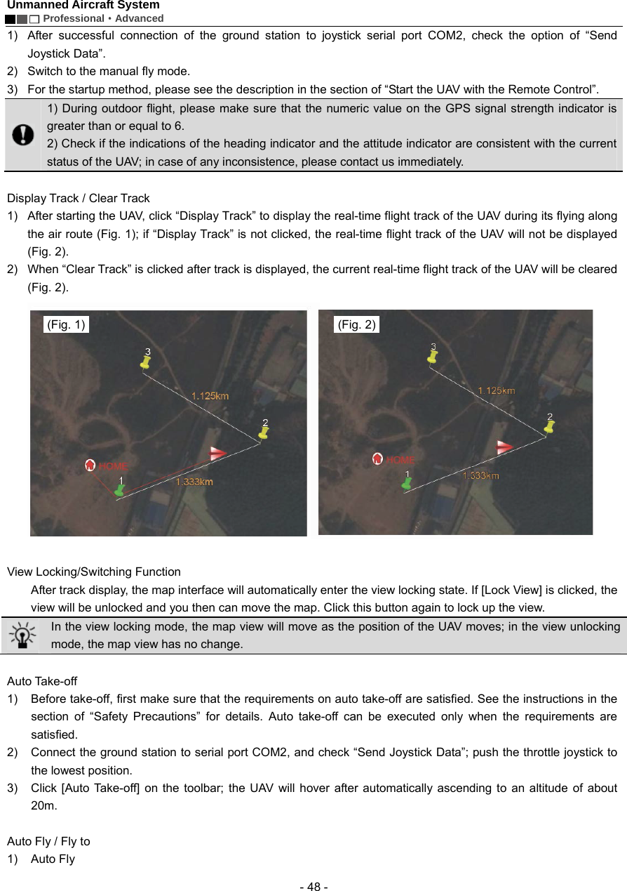 Unmanned Aircraft System        Professional&middot;Advanced  - 48 - 1)  After successful connection of the ground station to joystick serial port COM2, check the option of &ldquo;Send Joystick Data&rdquo;.   2)  Switch to the manual fly mode. 3)  For the startup method, please see the description in the section of &ldquo;Start the UAV with the Remote Control&rdquo;.  1) During outdoor flight, please make sure that the numeric value on the GPS signal strength indicator is greater than or equal to 6.   2) Check if the indications of the heading indicator and the attitude indicator are consistent with the current status of the UAV; in case of any inconsistence, please contact us immediately.    Display Track / Clear Track   1)  After starting the UAV, click &ldquo;Display Track&rdquo; to display the real-time flight track of the UAV during its flying along the air route (Fig. 1); if &ldquo;Display Track&rdquo; is not clicked, the real-time flight track of the UAV will not be displayed (Fig. 2).   2)  When &ldquo;Clear Track&rdquo; is clicked after track is displayed, the current real-time flight track of the UAV will be cleared (Fig. 2).     View Locking/Switching Function     After track display, the map interface will automatically enter the view locking state. If [Lock View] is clicked, the view will be unlocked and you then can move the map. Click this button again to lock up the view.  In the view locking mode, the map view will move as the position of the UAV moves; in the view unlocking mode, the map view has no change.    Auto Take-off 1)  Before take-off, first make sure that the requirements on auto take-off are satisfied. See the instructions in the section of &ldquo;Safety Precautions&rdquo; for details. Auto take-off can be executed only when the requirements are satisfied.  2)  Connect the ground station to serial port COM2, and check &ldquo;Send Joystick Data&rdquo;; push the throttle joystick to the lowest position.     3)  Click [Auto Take-off] on the toolbar; the UAV will hover after automatically ascending to an altitude of about 20m.   Auto Fly / Fly to   1) Auto Fly  (Fig. 1)  (Fig. 2)