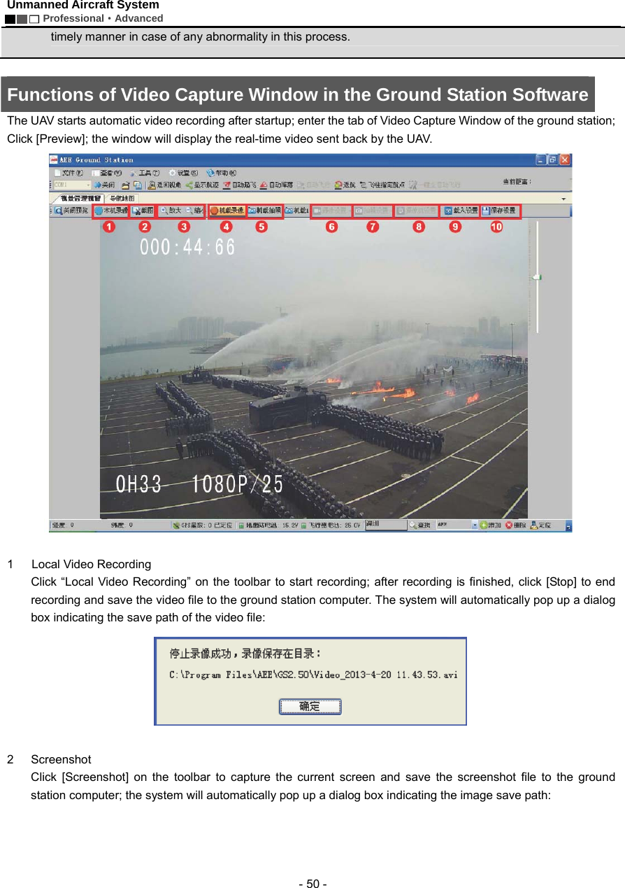 Unmanned Aircraft System        Professional&middot;Advanced  - 50 - timely manner in case of any abnormality in this process.  Functions of Video Capture Window in the Ground Station Software The UAV starts automatic video recording after startup; enter the tab of Video Capture Window of the ground station; Click [Preview]; the window will display the real-time video sent back by the UAV.   1   Local Video Recording  Click &ldquo;Local Video Recording&rdquo; on the toolbar to start recording; after recording is finished, click [Stop] to end recording and save the video file to the ground station computer. The system will automatically pop up a dialog box indicating the save path of the video file:     2 Screenshot  Click [Screenshot] on the toolbar to capture the current screen and save the screenshot file to the ground station computer; the system will automatically pop up a dialog box indicating the image save path: 
