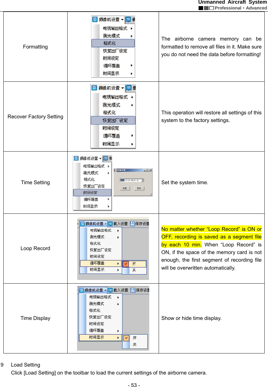 Unmanned Aircraft System  Professional&middot;Advanced - 53 - Formatting   The airborne camera memory can be formatted to remove all files in it. Make sure you do not need the data before formatting!   Recover Factory Setting    This operation will restore all settings of this system to the factory settings.   Time Setting    Set the system time.   Loop Record    No matter whether &ldquo;Loop Record&rdquo; is ON or OFF, recording is saved as a segment file by each 10 min. When &ldquo;Loop Record&rdquo; is ON, if the space of the memory card is not enough, the first segment of recording file will be overwritten automatically. Time Display    Show or hide time display.    9 Load Setting   Click [Load Setting] on the toolbar to load the current settings of the airborne camera. 