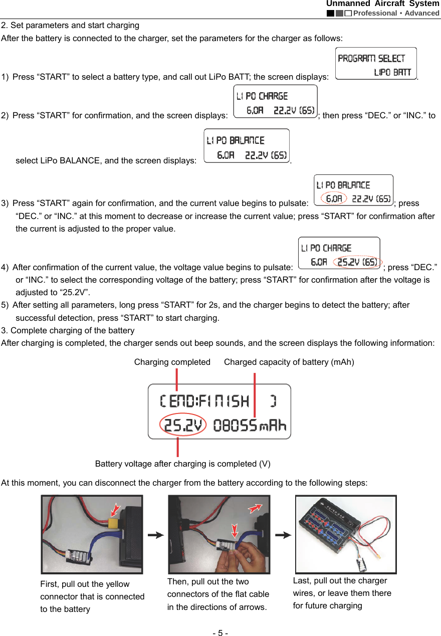 Unmanned Aircraft System  Professional&middot;Advanced - 5 - 2. Set parameters and start charging   After the battery is connected to the charger, set the parameters for the charger as follows: 1)  Press &ldquo;START&rdquo; to select a battery type, and call out LiPo BATT; the screen displays:  . 2)  Press &ldquo;START&rdquo; for confirmation, and the screen displays:  ; then press &ldquo;DEC.&rdquo; or &ldquo;INC.&rdquo; to select LiPo BALANCE, and the screen displays:  .   3)  Press &ldquo;START&rdquo; again for confirmation, and the current value begins to pulsate:  ; press   &ldquo;DEC.&rdquo; or &ldquo;INC.&rdquo; at this moment to decrease or increase the current value; press &ldquo;START&rdquo; for confirmation after the current is adjusted to the proper value.     4)  After confirmation of the current value, the voltage value begins to pulsate:  ; press &ldquo;DEC.&rdquo; or &ldquo;INC.&rdquo; to select the corresponding voltage of the battery; press &ldquo;START&rdquo; for confirmation after the voltage is adjusted to &ldquo;25.2V&rdquo;.     5)  After setting all parameters, long press &ldquo;START&rdquo; for 2s, and the charger begins to detect the battery; after successful detection, press &ldquo;START&rdquo; to start charging.   3. Complete charging of the battery   After charging is completed, the charger sends out beep sounds, and the screen displays the following information:    At this moment, you can disconnect the charger from the battery according to the following steps:        Charging completed   Battery voltage after charging is completed (V) Charged capacity of battery (mAh) First, pull out the yellow connector that is connected to the battery   Then, pull out the two connectors of the flat cable in the directions of arrows. Last, pull out the charger wires, or leave them there for future charging     