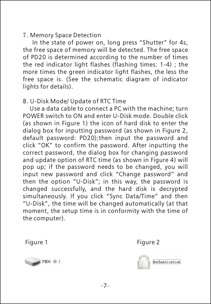 77. Memory Space Detection      In the state of power  on, long press &ldquo;Shutter&rdquo;  for 4s, the free space of memory will be detected. The free space of PD20  is determined according  to the  number of times the  red  indicator  light  flashes  (flashing  times:  1-4)  ;  the more times the green  indicator light flashes,  the less the free  space  is.  (See  the  schematic  diagram  of  indicator lights for details).8. U-Disk Mode/ Update of RTC Time    Use a data cable to connect a PC with the machine; turn POWER switch to ON and enter U-Disk mode. Double click (as shown  in Figure  1)  the  icon  of  hard  disk  to  enter the dialog  box for inputting password (as shown  in Figure 2, default  password:  PD20);then  input  the  password  and click  &ldquo;OK&rdquo;  to  confirm  the  password.  After  inputting  the correct  password, the dialog box for changing password and update option of RTC time (as shown in Figure 4) will pop  up;  if  the  password  needs  to  be  changed,  you  will input  new  password  and  click  &ldquo;Change  password&rdquo;  and then  the  option  &ldquo;U-Disk&rdquo;;  in  this  way,  the  password  is changed  successfully,  and  the  hard  disk  is  decrypted simultaneously.  If  you  click  &ldquo;Sync  Data/Time&rdquo;  and  then &ldquo;U-Disk&rdquo;, the time will be changed automatically (at that moment, the setup time is in conformity with the time of the computer).Figure 2Figure 1