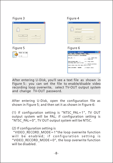 After  entering  U-Disk,  you'll  see  a  text  file as shown in Figure  5;  you can set the file to  enable/disable video recording  loop  overwrite,  select  TV-OUT  output  system and change  TV-OUT password.Figure 3  Figure 4Figure 5 Figure 68After  entering  U-Disk,  open  the  configuration  file  as shown in Figure 5; and then set it as shown in Figure 6:(1)  If  configuration  setting  is  &ldquo;NTSC_PAL=1&rdquo;,  TV  OUT output  system  will  be  PAL;  if  configuration  setting  is &ldquo;NTSC_PAL=0&rdquo;, TV OUT output system will be NTSC.(2) If configuration setting is &ldquo;VIDEO_RECORD_MODE=1&rdquo;the loop overwrite function w i l l   b e  e n a b l e d ;   i f   c o n f i g u r a t i o n   s e t t i n g   i s  &ldquo;VIDEO_RECORD_MODE=0&rdquo;, the loop overwrite function will be disabled.WORDPADFil e Edi t For mat V iew H elp