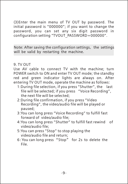 Note: After saving the configuration settings, the settings will be valid by restarting the machine.99. TV OUTUse  AV  cable  to  connect  TV  with  the  machine;  turn POWER switch to ON and enter TV OUT mode; the standby red  and  green  indicator  lights  are  always  on.  After entering TV OUT mode, operate the machine as follows: 1:During file selection, if you press &ldquo;Shutter&rdquo;, the    last    file will be selected; if you press   &ldquo;Voice Recording&rdquo;,   the next file will be selected; 2:During file confirmation, if you press &ldquo;Video      Recording&rdquo;, the video/audio file will be played or      paused; 3:You can long press &ldquo;Voice Recording&rdquo; to fulfill fast      forward of  video/audio file; 4:You can long press &ldquo;Shutter&rdquo; to fulfill fast rewind    of   video/audio file; 5:You can press &ldquo;Stop&rdquo; to stop playing the      video/audio file and return; 6 2:You can long press &ldquo;Stop&rdquo; for s to delete the    File.(3)Enter  the  main  menu  of  TV  OUT  by  password.  The initial  password  is  &ldquo;000000&rdquo;;  if  you  want  to  change  the password,  you  can  set  any  six  digit  password  in configuration setting &ldquo;TVOUT_PASSWORD=000000&rdquo;.