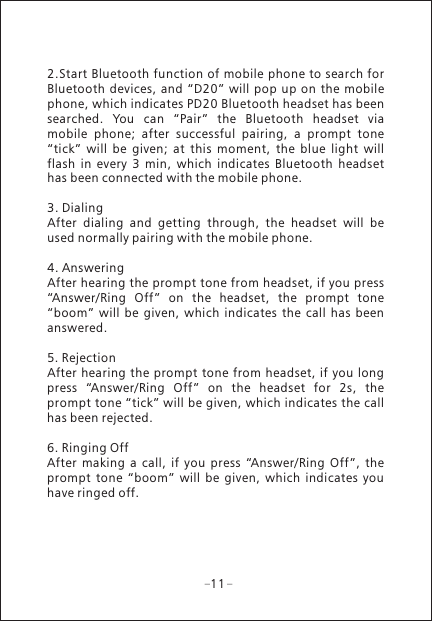 112.Start Bluetooth function of mobile phone to search for Bluetooth  devices, and  &ldquo;D20&rdquo;  will pop up  on  the  mobile phone, which indicates PD20 Bluetooth headset has been searched.  You  can  &ldquo;Pair&rdquo;  the  Bluetooth  headset  via mobile  phone;  after  successful  pairing,  a  prompt  tone &ldquo;tick&rdquo;  will  be  given;  at  this  moment,  the  blue  light  will flash  in  every  3  min,  which  indicates  Bluetooth  headset has been connected with the mobile phone.3. DialingAfter  dialing  and  getting  through,  the  headset  will  be used normally pairing with the mobile phone.4. AnsweringAfter hearing the prompt tone from headset, if you press &ldquo;Answer/Ring  Off&rdquo;  on  the  headset,  the  prompt  tone &ldquo;boom&rdquo;  will  be  given,  which  indicates  the  call  has  been answered.5. RejectionAfter hearing the  prompt tone from headset, if  you long press  &ldquo;Answer/Ring  Off&rdquo;  on  the  headset  for  2s,  the prompt tone &ldquo;tick&rdquo; will be given, which indicates the call has been rejected.6. Ringing OffAfter  making  a  call,  if  you  press  &ldquo;Answer/Ring  Off&rdquo;,  the prompt  tone  &ldquo;boom&rdquo;  will  be  given,  which  indicates  you have ringed off.