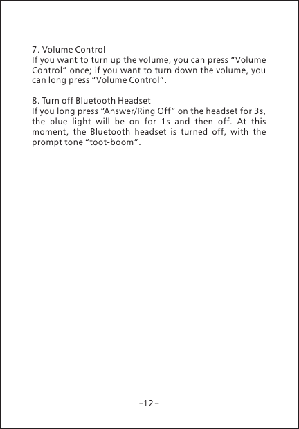 127. Volume ControlIf you want to turn up the volume, you can press &ldquo;Volume Control&rdquo; once; if you want to turn down the volume, you can long press &ldquo;Volume Control&rdquo;.8. Turn off Bluetooth HeadsetIf you long press &ldquo;Answer/Ring Off &rdquo; on the headset for 3s, the  blue  light  will  be  on  for  1s  and  then  off.  At  this moment,  the  Bluetooth  headset  is  turned  off,  with  the prompt tone &ldquo;toot-boom&rdquo;.