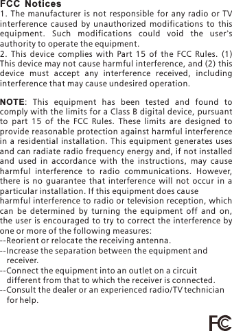 FCC Notices1. The manufacturer is not responsible for any  radio  or TV interference  caused  by  unauthorized  modifications  to  this equipment.  Such  modifications  could  void  the  user's authority to operate the equipment.2.  This  device  complies  with  Part  15  of  the  FCC  Rules.  (1) This device may not cause harmful interference, and (2) this device  must  accept  any  interference  received,  including interference that may cause undesired operation.NOTE :  This  equipment  has  been  tested  and  found  to comply with the limits for a Class B digital device, pursuant to  part  15  of  the  FCC  Rules.  These  limits  are  designed  to provide reasonable protection against harmful interference in a  residential  installation. This  equipment  generates  uses and can radiate radio frequency energy and, if not installed and  used  in  accordance  with  the  instructions,  may  cause harmful  interference  to  radio  communications.  However, there  is  no  guarantee  that  interference  will  not  occur  in  a particular installation. If this equipment does causeharmful interference to radio or television reception, which can  be  determined  by  turning  the  equipment  off  and  on, the user is  encouraged to try to correct  the interference  by one or more of the following measures:--Reorient or relocate the receiving antenna.--Increase the separation between the equipment and       --Connect the equipment into an outlet on a circuit    different from that to which the receiver is connected.--Consult the dealer or an experienced radio/TV technician    for help.   receiver.