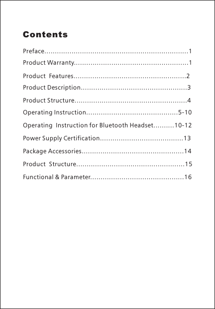 ContentsPreface.....................................................................1Product Warranty.......................................................1Product  Features......................................................2Product Description...................................................3Product Structure......................................................4Operating Instruction............................................5-10Operating  Instruction for Bluetooth Headset..........10-12Power Supply Certification........................................13Package Accessories.................................................14Product  Structure....................................................15Functional &amp; Parameter.............................................16