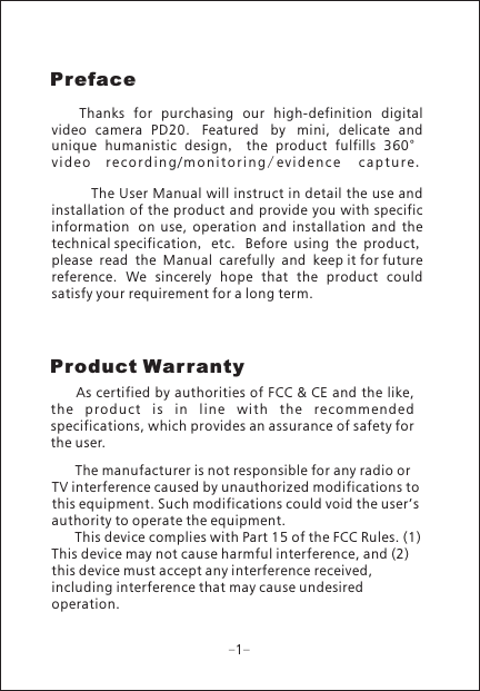 1Preface      Thanks  for  purchasing  our  high-definition  digital video  camera  PD20. Featured by mini,  delicate  and unique  humanistic  design,  the  product  fulfills  360&deg;v i d e o  r e c o r d i n g / m on i t o r in g /e v i d e n c e  c a p t u r e .        The User Manual will instruct in detail the use and installation of the product and provide you with specific information on  use,  operation  and  installation  and  the technical specification, etc. Before using the product, please read the Manual carefully and keep it for future reference.  We  sincerely  hope  that  the  product  could satisfy your requirement for a long term.Product Warranty     As certified by authorities of FCC &amp; CE and  the like, the  p rodu ct  is  in  li ne  wit h  t he  rec omme nded specifications, which provides an assurance of safety for the user.      The manufacturer is not responsible for any radio or TV interference caused by unauthorized modifications to this equipment. Such modifications could void the user&rsquo;s authority to operate the equipment.       This device complies with Part 15 of the FCC Rules. (1) This device may not cause harmful interference, and (2) this device must accept any interference received, including interference that may cause undesired operation.