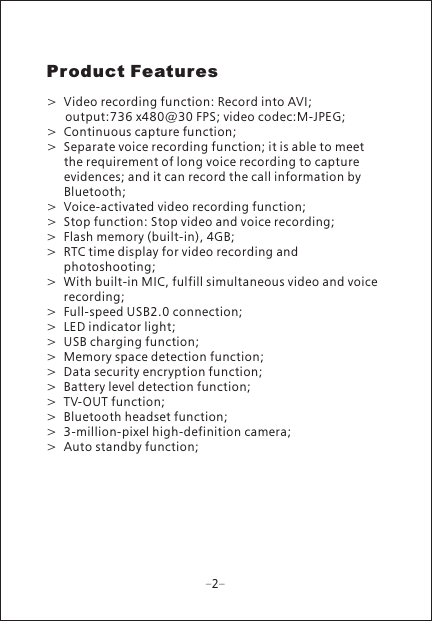 Product Features>  Video recording function: Record into AVI;    output:736 x480@30 FPS; video codec:M-JPEG;>  Continuous capture function;>  Separate voice recording function; it is able to meet       the requirement of long voice recording to capture       evidences; and it can record the call information by       Bluetooth;>  Voice-activated video recording function;>  Stop function: Stop video and voice recording;>  Flash memory (built-in), 4GB;>  RTC time display for video recording and      photoshooting;>  With built-in MIC, fulfill simultaneous video and voice     recording;>  Full-speed USB2.0 connection;>  LED indicator light;>  USB charging function;>  Memory space detection function;>  Data security encryption function;>  Battery level detection function;>  TV-OUT function;>  Bluetooth headset function;>  3-million-pixel high-definition camera;>  Auto standby function; 2
