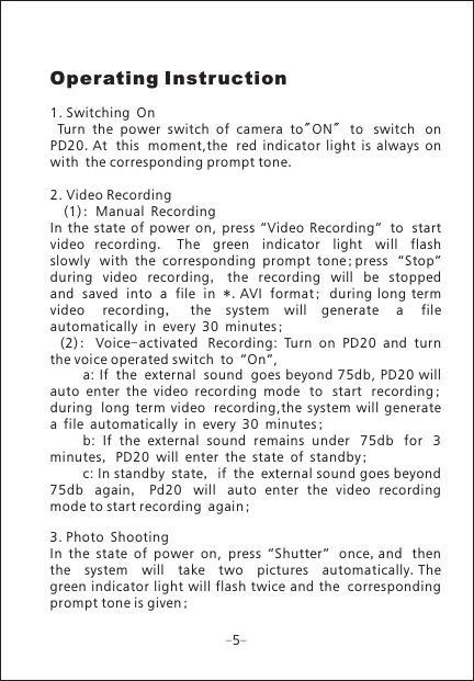 Operating Instruction1. Switching On  Turn  the  power  switch  of  camera  to"ON"  to switch on PD20.At this moment,the red  indicator  light  is  always  onwith the corresponding prompt tone.2. Video Recording  (1): Manual RecordingIn  the  state  of  power  on,  press  &ldquo;Video  Recording&rdquo; to start video  recording.  The green indicator light will flash slowly with  the  corresponding  prompt  tone;press &ldquo;Stop&rdquo; during video recording,  the recording will be stopped and saved into a file in *.AVI format;  during long termvideo recording,  the  system  will  generate a file automatically in every 30 minutes; (2):  Voice-activated Recording:  Turn  on  PD20  and  turnthe voice operated switch to &ldquo;On&rdquo;,      a: If the external sound goes beyond 75db, PD20 willauto  enter  the  video  recording  mode to start recording; during long  term  video recording,the  system  will  generatea file automatically in every 30 minutes;   b:  If  the  external  sound  remains  under 75db for 3 minutes, PD20 will enter the state of standby;     c: In standby state, if the external sound goes beyond 75db again,  Pd20 will auto  enter  the  video  recording mode to start recording again;3. Photo ShootingIn  the  state  of  power  on,  press  &ldquo;Shutter&rdquo; once,and thenthe system will take two pictures automatically.The green indicator  light will flash twice and the correspondingprompt tone is given;  5