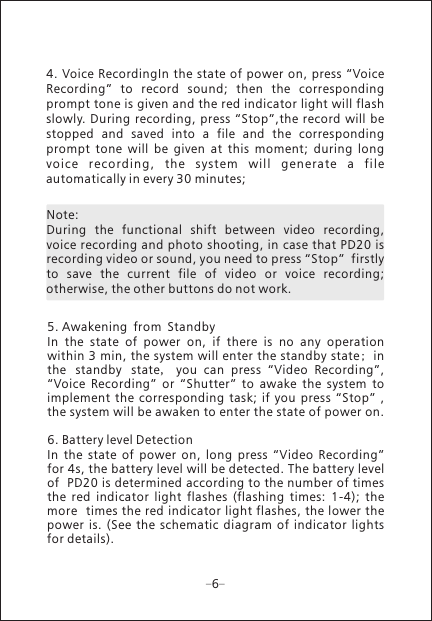 Note: During  the  functional  shift  between  video  recording, voice recording and photo shooting, in case that PD20 is recording video or sound, you need to press &ldquo;Stop&rdquo;  firstly to  save  the  current  file  of  video  or  voice  recording; otherwise, the other buttons do not work.5. Awakening from StandbyIn  the  state  of  power  on,  if  there  is  no  any  operation within 3 min, the system will enter the standby state; in the standby state,  you  can  press  &ldquo;Video  Recording&rdquo;, &ldquo;Voice  Recording&rdquo;  or  &ldquo;Shutter&rdquo;  to  awake  the  system  to implement  the  corresponding  task; if  you  press  &ldquo;Stop&rdquo;  , the system will be awaken to enter the state of power on.6. Battery level DetectionIn  the  state  of  power  on,  long  press  &ldquo;Video  Recording&rdquo; for 4s, the battery level will be detected. The battery level of  PD20 is determined according to the number of times the  red  indicator  light  flashes  (flashing  times:  1-4);  the more  times the red indicator light flashes, the lower the power is.  (See  the  schematic  diagram  of  indicator  lights for details).64. Voice RecordingIn the state of  power on,  press &ldquo;Voice Recording&rdquo;  to  record  sound;  then  the  corresponding prompt tone is given and the red indicator light will flash slowly.  During recording, press  &ldquo;Stop&rdquo;,the record  will be stopped  and  saved  into  a  file  and  the  corresponding prompt  tone  will  be  given  at  this  moment;  during  long vo ice  r ecord ing ,  the  sys tem  w ill  gen erate  a  file automatically in every 30 minutes;