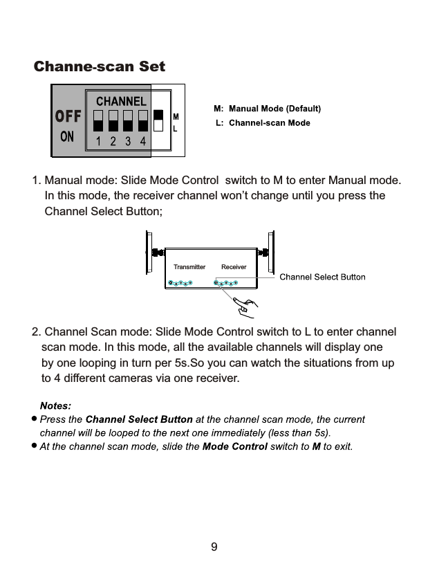 Channe-scan Set1. Manual mode: Slide Mode Control  switch to M to enter Manual mode.    In this mode, the receiver channel won&rsquo;t change until you press the    Channel Select Button;2. Channel Scan mode: Slide Mode Control switch to L to enter channel   scan mode. In this mode, all the available channels will display one    by one looping in turn per 5s.So you can watch the situations from up   to 4 different cameras via one receiver.Transmitter Receiver9