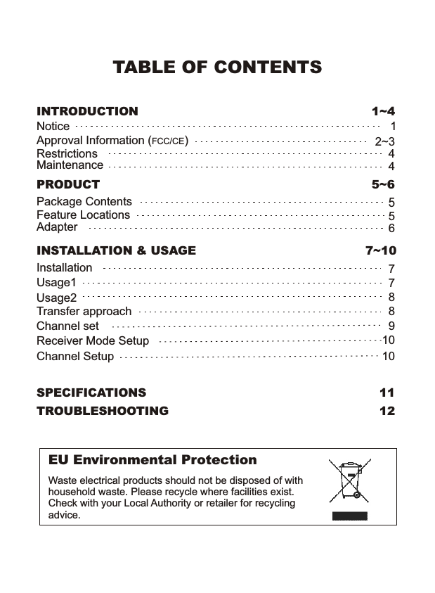 TABLE OF CONTENTSINSTALLATION &amp; USAGEUsage1InstallationUsage27INTRODUCTION 1~4NoticeApproval Information (FCC/CE)12~38EU Environmental ProtectionWaste electrical products should not be disposed of with household waste. Please recycle where facilities exist. Check with your Local Authority or retailer for recycling advice.7~10PRODUCT 5~6Package ContentsFeature Locations655AdapterSPECIFICATIONS 11TROUBLESHOOTING 12Transfer approachChannel setReceiver Mode SetupRestrictionsMaintenance44Channel Setup 1010987