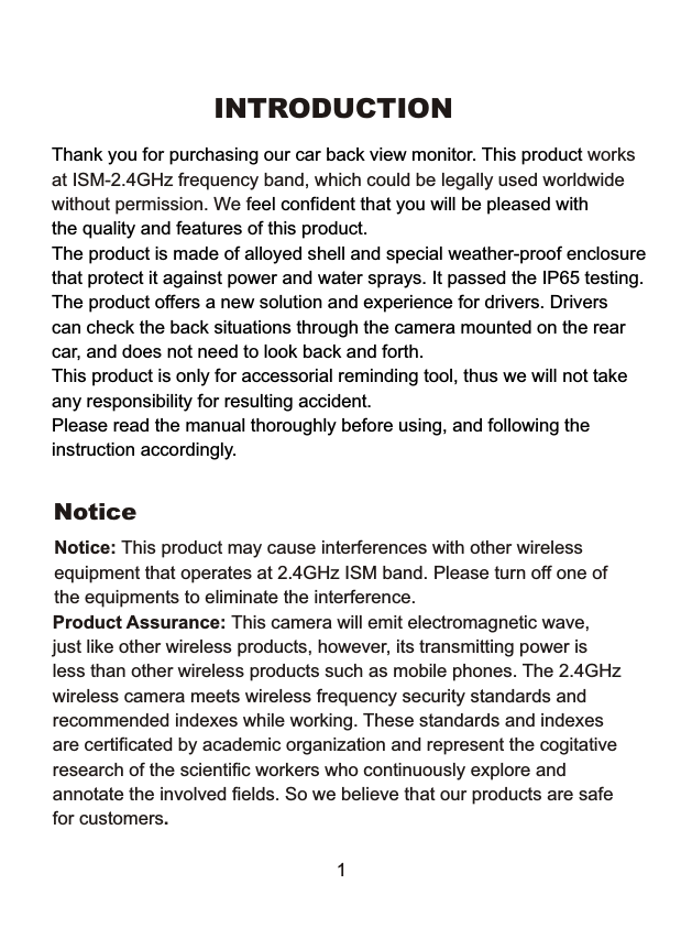 INTRODUCTIONThank you for purchasing our car back view monitor. This product eel confident that you will be pleased withthe quality and features of this product.The product is made of alloyed shell and special weather-proof enclosurethat protect it against power and water sprays. It passed the IP65 testing.The product offers a new solution and experience for drivers. Driverscan check the back situations through the camera mounted on the rearcar, and does not need to look back and forth.This product is only for accessorial reminding tool, thus we will not takeany responsibility for resulting accident.Please read the manual thoroughly before using, and following theinstruction accordingly.worksat ISM-2.4GHz frequency band, which could be legally used worldwidewithout permission. We fNoticeNotice: This product may cause interferences with other wireless equipment that operates at 2.4GHz ISM band. Please turn off one ofthe equipments to eliminate the interference. Product Assurance: This camera will emit electromagnetic wave, just like other wireless products, however, its transmitting power isless than other wireless products such as mobile phones. The 2.4GHzwireless camera meets wireless frequency security standards and recommended indexes while working. These standards and indexes are certificated by academic organization and represent the cogitativeresearch of the scientific workers who continuously explore and annotate the involved fields. So we believe that our products are safefor customers.1