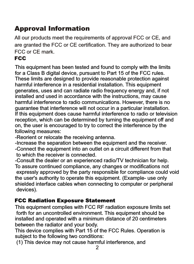 All our products meet the requirements of approval FCC or CE, and are granted the FCC or CE certification. They are authorized to bearFCC or CE mark. Approval Information2FCC This equipment has been tested and found to comply with the limits for a Class B digital device, pursuant to Part 15 of the FCC rules. These limits are designed to provide reasonable protection against harmful interference in a residential installation. This equipment generates, uses and can radiate radio frequency energy and, if notinstalled and used in accordance with the instructions, may causeharmful interference to radio communications. However, there is noguarantee that interference will not occur in a particular installation.If this equipment does cause harmful interference to radio or televisionreception, which can be determined by turning the equipment off andon, the user is encouraged to try to correct the interference by the following measures:-Reorient or relocate the receiving antenna.-Increase the separation between the equipment and the receiver.-Connect the equipment into an outlet on a circuit different from that to which the receiver is connected.-Consult the dealer or an experienced radio/TV technician for help.To assure continued compliance, any changes or modifications not expressly approved by the party responsible for compliance could void the user's authority to operate this equipment. (Example- use only shielded interface cables when connecting to computer or peripheral devices).This equipment complies with FCC RF radiation exposure limits set forth for an uncontrolled environment. This equipment should be installed and operated with a minimum distance of 20 centimetersbetween the radiator and your body.  This device complies with Part 15 of the FCC Rules. Operation is subject to the following two conditions:  (1) This device may not cause harmful interference, andFCC Radiation Exposure Statement