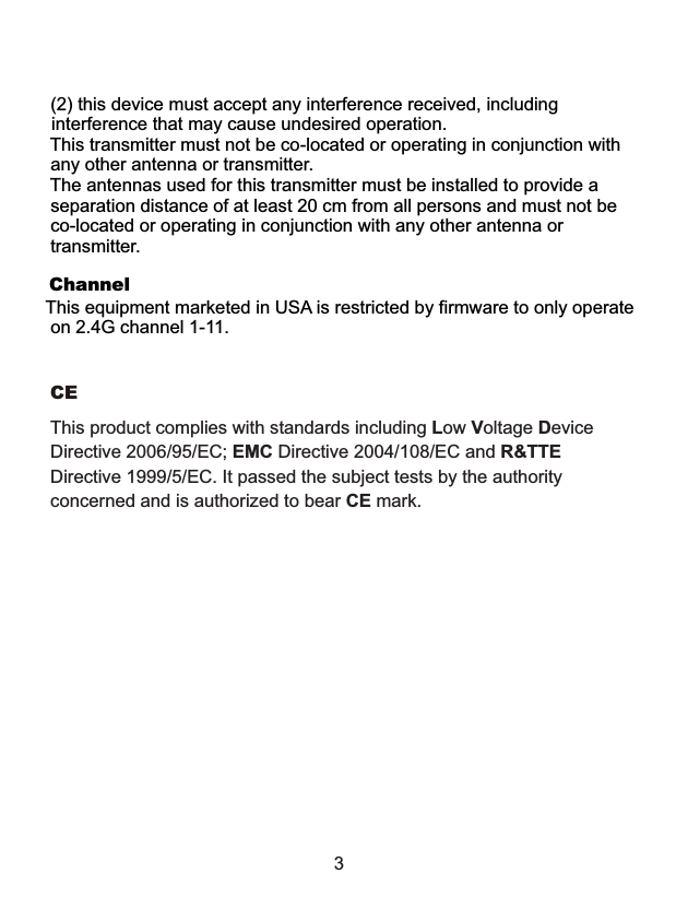 3This product complies with standards including Low Voltage Device Directive 2006/95/EC; EMC Directive 2004/108/EC and R&amp;TTE Directive 1999/5/EC. It passed the subject tests by the authority concerned and is authorized to bear CE mark.CE  (2) this device must accept any interference received, including  interference that may cause undesired operation. This transmitter must not be co-located or operating in conjunction with  any other antenna or transmitter. The antennas used for this transmitter must be installed to provide a separation distance of at least 20 cm from all persons and must not be  co-located or operating in conjunction with any other antenna or transmitter.This equipment marketed in USA is restricted by firmware to only operate on 2.4G channel 1-11.Channel