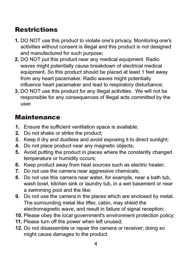  1. DO NOT use this product to violate one's privacy. Monitoring one's     activities without consent is illegal and this product is not designed     and manufactured for such purpose; 2. DO NOT put this product near any medical equipment. Radio     waves might potentially cause breakdown of electrical medical     equipment. So this product should be placed at least 1 feet away     from any heart pacemaker. Radio waves might potentially     influence heart pacemaker and lead to respiratory disturbance;3. DO NOT use this product for any illegal activities.  We will not be    responsible for any consequences of illegal acts committed by the    user.Restrictions1.   Ensure the sufficient ventilation space is available;2.   Do not shake or strike the product;3.   Keep it dry and dustless and avoid exposing it to direct sunlight;4.   Do not place product near any magnetic objects; 5.   Avoid putting the product in places where the constantly changed      temperature or humidity occurs;6.   Keep product away from heat sources such as electric heater;7.   Do not use the camera near aggressive chemicals;8.   Do not use this camera near water, for example, near a bath tub,       wash bowl, kitchen sink or laundry tub, in a wet basement or near      a swimming pool and the like;9.   Do not use the camera in the places which are enclosed by metal.      The surrounding metal like lifter, cabin, may shield the        electromagnetic wave, and result in failure of signal reception;10. Please obey the local government's environment protection policy;11. Please turn off the power when left unused;12. Do not disassemble or repair the camera or receiver; doing so      might cause damages to the product.Maintenance4