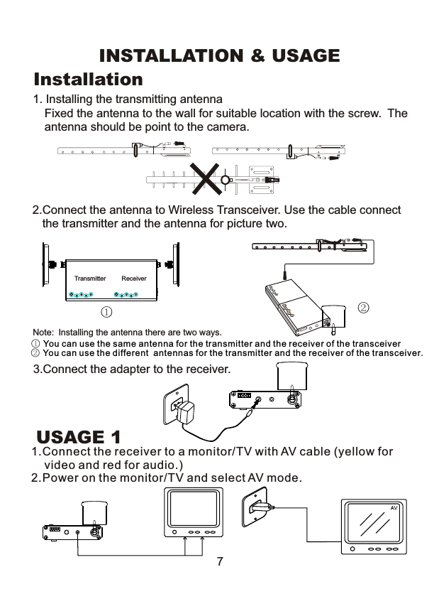 INSTALLATION &amp; USAGEInstallation2.Connect the antenna to Wireless Transceiver. Use the cable connect    the transmitter and the antenna for picture two.Transmitter Receiver3.Connect the adapter to the receiver.USAGE 171.Connect the receiver to a monitor/TV with AV cable (yellow for    video and red for audio.)2.Power on the monitor/TV and select AV mode.1. Installing the transmitting antennaFixed the antenna to the wall for suitable location with the screw. Theantenna should be point to the camera.①②Note: Installing the antenna there are two ways. ① You can use the same antenna for the transmitter and the receiver of the transceiver② You can use the different  antennas for the transmitter and the receiver of the transceiver.