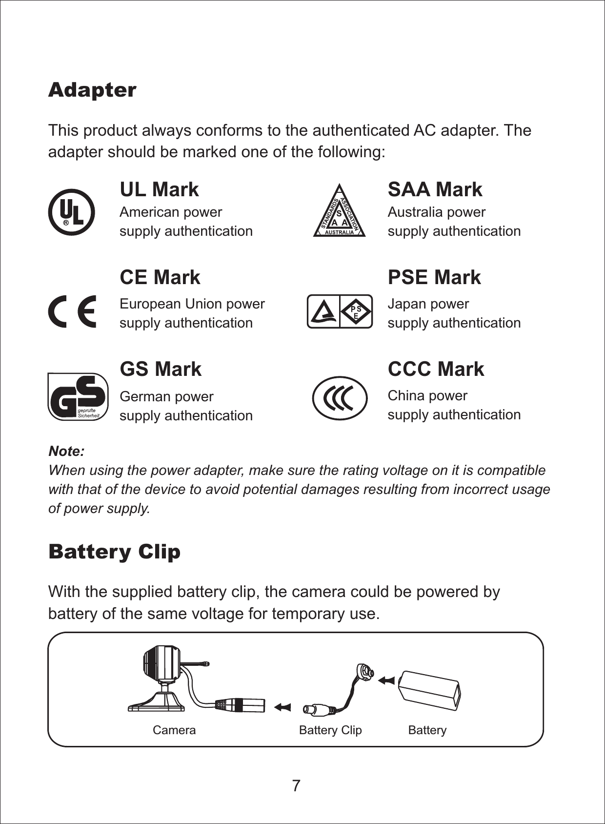 7This product always conforms to the authenticated AC adapter. Theadapter should be marked one of the following:Note:When using the power adapter, make sure the rating voltage on it is compatiblewith that of the device to avoid potential damages resulting from incorrect usageof power supply.UL MarkAmerican powersupply authenticationSAA MarkAustralia powersupply authenticationGS MarkGerman powersupply authenticationCCC MarkChina powersupply authenticationEuropean Union powersupply authenticationCE Mark PSE MarkJapan powersupply authenticationAdapterBattery ClipWith the supplied battery clip, the camera could be powered bybattery of the same voltage for temporary use.BatteryBattery ClipCamera