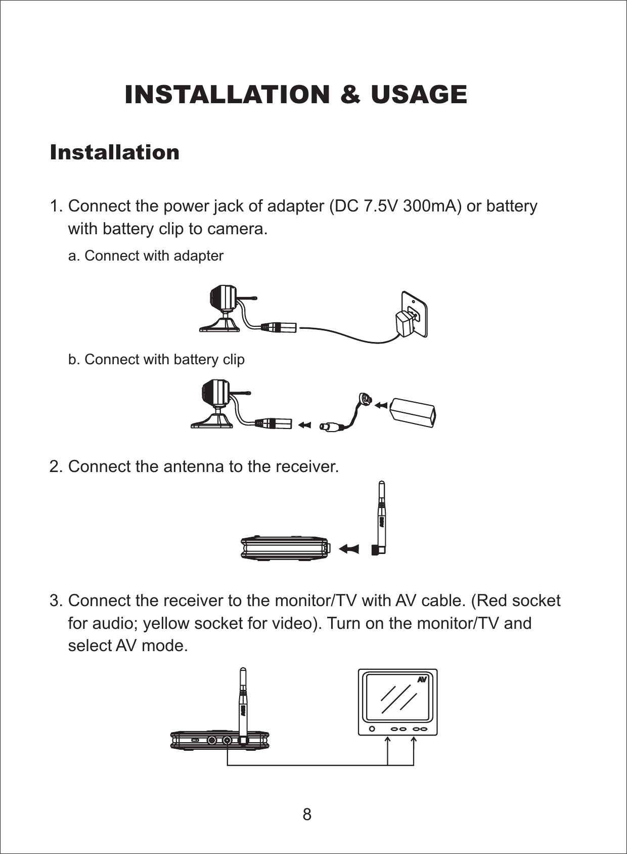 81. Connect the power jack of adapter ( 0mA) or batterywith battery clip to camera.DC 7.5V 302. Connect the antenna to the receiver.3. Connect the receiver to the monitor/TV with AV cable. (Red socketfor audio; yellow socket for video). Turn on the monitor/TV andselect AV mode.InstallationINSTALLATION &amp; USAGEa. Connect with adapterb. Connect with battery clip