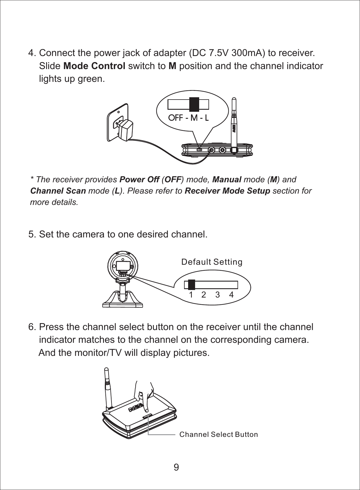 4. Connect the power jack of adapter ( 300mA) to receiver.Slide switch to andDC 7.5Vposition the channel indicatorlights up green.Mode Control MOFF-M-LOFF - M - L* The receiver provides ( ) mode, mode ( ) andmode ( ). Please refer to section formore details.Power Off OFF Manual MChannel Scan L Receiver Mode Setup5. Set the camera to one desired channel.12 3 4Default Setting96. Press the channel select button on the receiver until the channelindicator matches to the channel on the corresponding camera.And the monitor/TV will display pictures.Channel Select Button