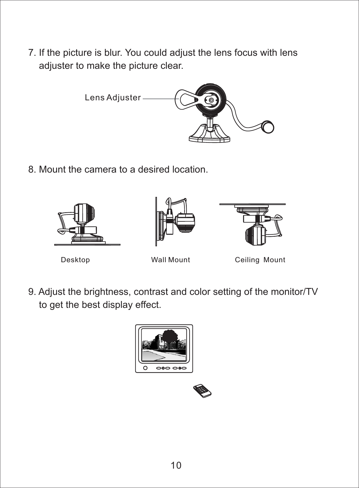 9. Adjust the brightness, contrast and color setting of the monitor/TVto get the best display effect.7. If the picture is blur. You could adjust the lens focus with lensadjuster to make the picture clear.8. Mount the camera to a desired location.Desktop Wall Mount Ceiling Mount10Lens Adjuster