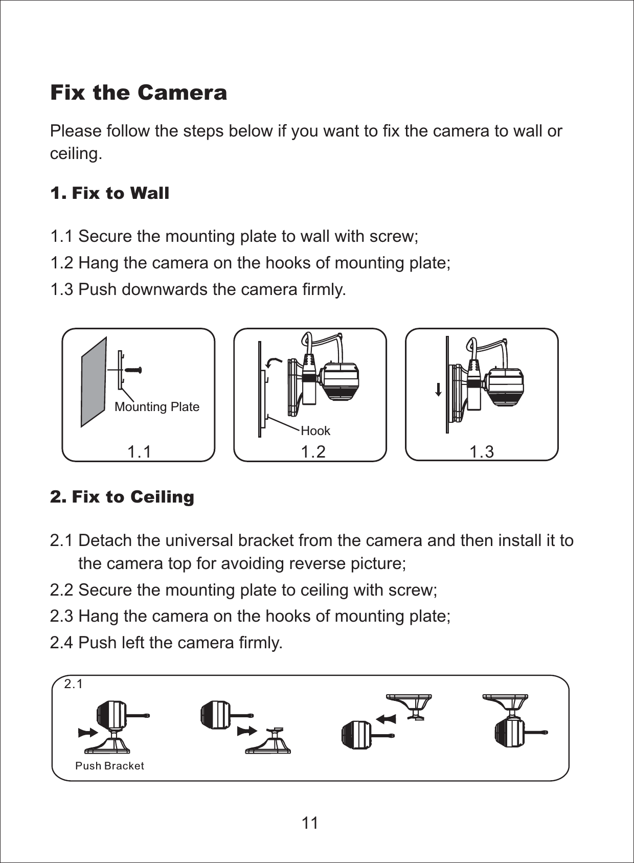 Fix the CameraMounting PlatePlease follow the steps below if you want to fix the camera to wall orceiling.1. Fix to Wall1.1 Secure the mounting plate to wall with screw;1.2 Hang the camera on the hooks of mounting plate;1.3 Push downwards the camera firmly.Hook2. Fix to Ceiling2.1 Detach the universal bracket from the camera and then install it tothe camera top for avoiding reverse picture;2.2 Secure the mounting plate to ceiling with screw;2.3 Hang the camera on the hooks of mounting plate;2.4 Push left the camera firmly.111.1 1.2 1.32.1Push Bracket