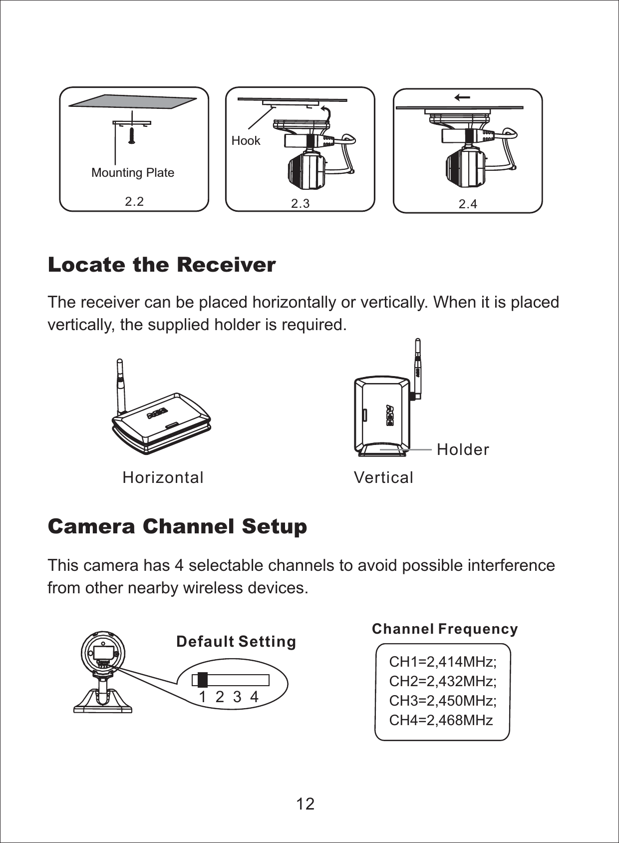 Locate the ReceiverThe receiver can be placed horizontally or vertically. When it is placedvertically, the supplied holder is required.12Horizontal VerticalHolderThis camera has 4 selectable channels to avoid possible interferencefrom other nearby wireless devices.Camera Channel Setup1234Default SettingCH1=2,414MHz;CH2=2,432MHz;CH3=2,450MHz;CH4=2,468MHzChannel FrequencyHookMounting Plate2.2 2.3 2.4