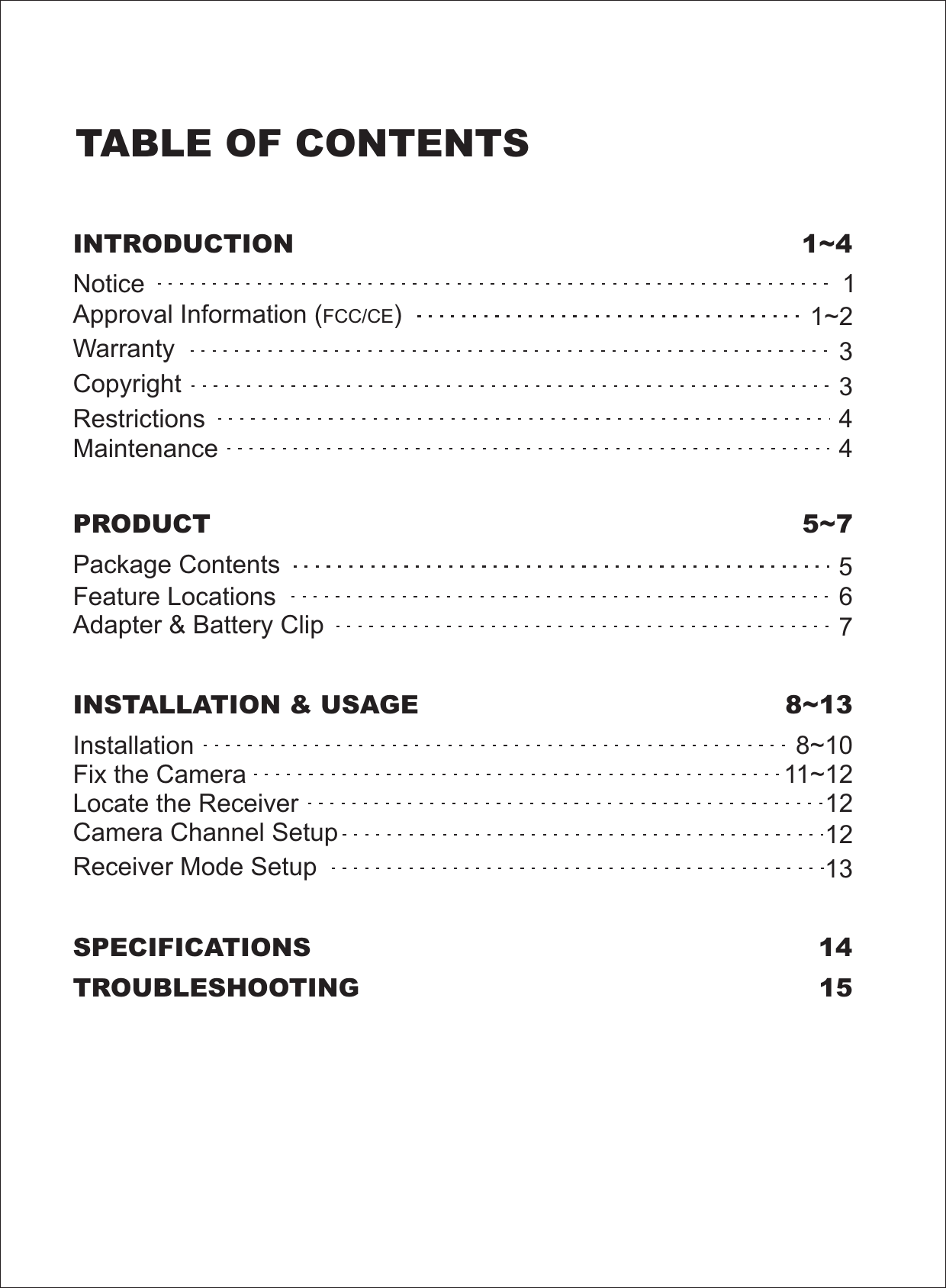 TABLE OF CONTENTSSPECIFICATIONS 14TROUBLESHOOTING 15PRODUCT 5~7Package ContentsFeature LocationsAdapter &amp; Battery Clip567INSTALLATION &amp; USAGE 8~13InstallationFix the CameraCamera Channel SetupReceiver Mode Setup8~10121213Locate the ReceiverINTRODUCTION 1~4NoticeRestrictionsMaintenanceWarrantyCopyrightApproval Information ( )FCC/CE133441~211~12