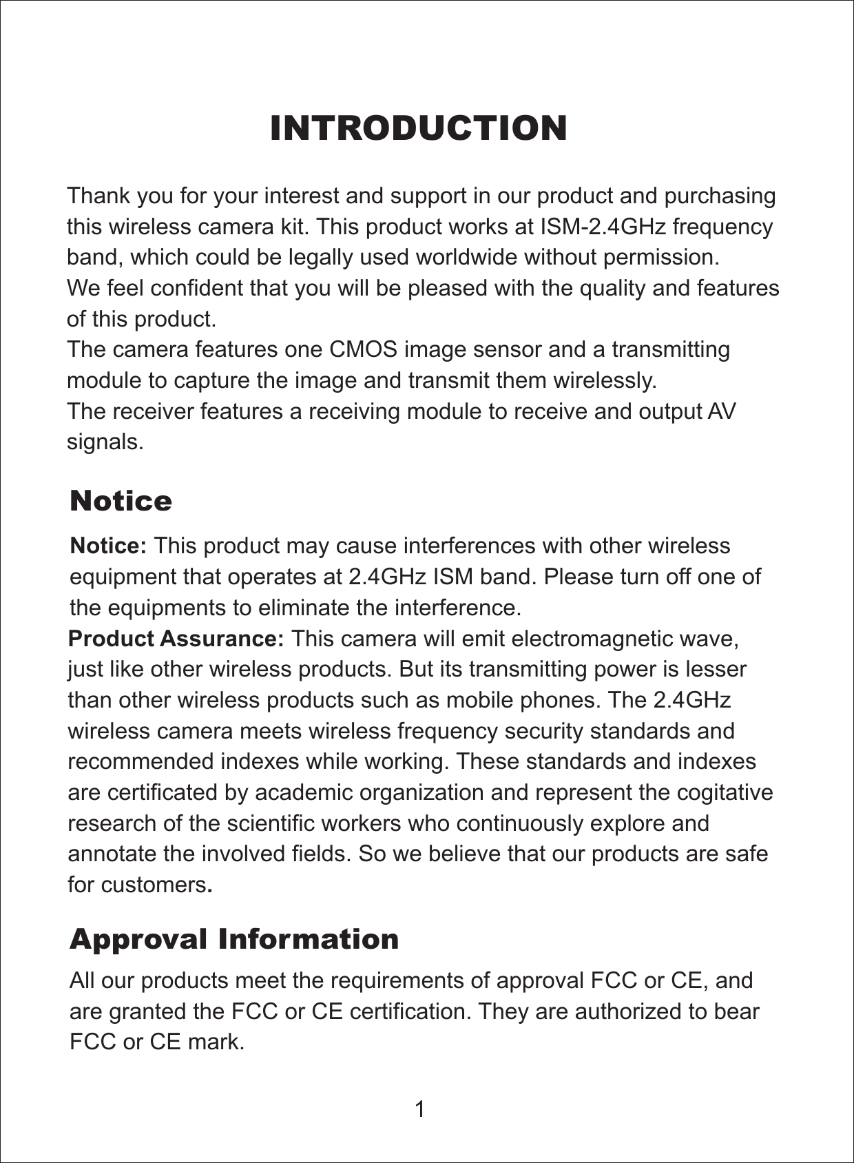 INTRODUCTIONThank you for your interest and support in our product and purchasingthis wireless camera kit. This producteel confident that you will be pleased with the quality and featuresof this product.The camera features one CMOS image sensor and a transmittingmodule to capture the image and transmit them wirelessly.The receiver features a receiving module to receive and output AVsignals.works at ISM-2.4GHz frequencyband, which could be legally used worldwide without permission.We fNoticeNotice: This product may cause interferences with other wirelessequipment that operates at 2.4GHz ISM band. Please turn off one ofthe equipments to eliminate the interference.Product Assurance:.This camera will emit electromagnetic wave,just like other wireless products. But its transmitting power is lesserthan other wireless products such as mobile phones. The 2.4GHzwireless camera meets wireless frequency security standards andrecommended indexes while working. These standards and indexesare certificated by academic organization and represent the cogitativeresearch of the scientific workers who continuously explore andannotate the involved fields. So we believe that our products are safefor customers1All our products meet the requirements of FCC or CE, andare granted the FCC or CEapprovalcertification. They are authorized to bearFCC or CE mark.Approval Information