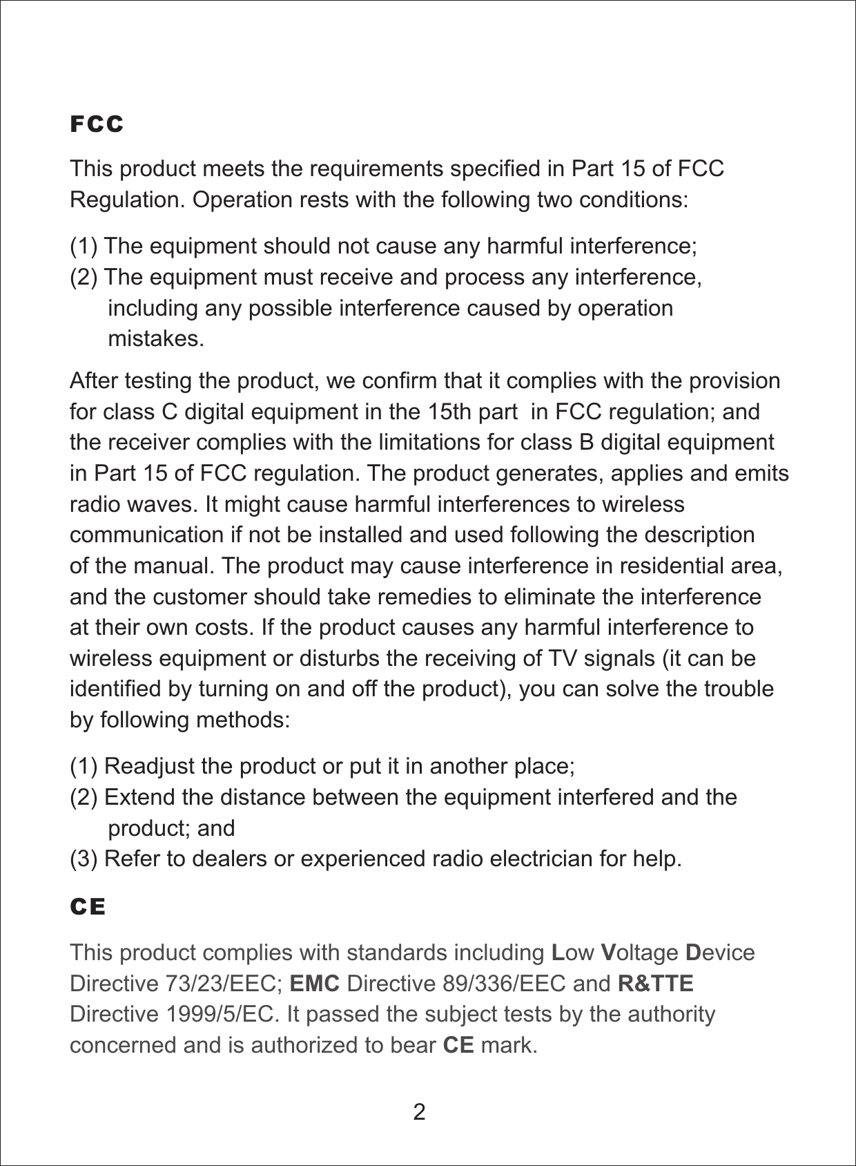 After testing the product, we confirm that it complies with the provisionfor class C digital equipment in the 15th part in FCC regulation; andthe receiver complies with the limitations for class B digital equipmentin Part 15 of FCC regulation. The product generates, applies and emitsradio waves. It might cause harmful interferences to wirelesscommunication if not be installed and used following the descriptionof the manual. The product may cause interference in residential area,and the customer should take remedies to eliminate the interferenceat their own costs. If the product causes any harmful interference towireless equipment or disturbs the receiving of TV signals (it can beidentified by turning on and off the product), you can solve the troubleby following methods:FCCThis product complies with standards including ow oltage eviceDirective 73/23/EEC; Directive 89/336/EEC andDirective 1999/5/EC. It passed the subject tests by the authorityconcerned and is authorized to bear mark.LV DEMC R&amp;TTECECE2This product meets the requirements specified in Part 15 of FCCRegulation. Operation rests with the following two conditions:(1) The equipment should not cause any harmful interference;(2) The equipment must receive and process any interference,including any possible interference caused by operationmistakes.(1) Readjust the product or put it in another place;(2) Extend the distance between the equipment interfered and theproduct; and(3) Refer to dealers or experienced radio electrician for help.
