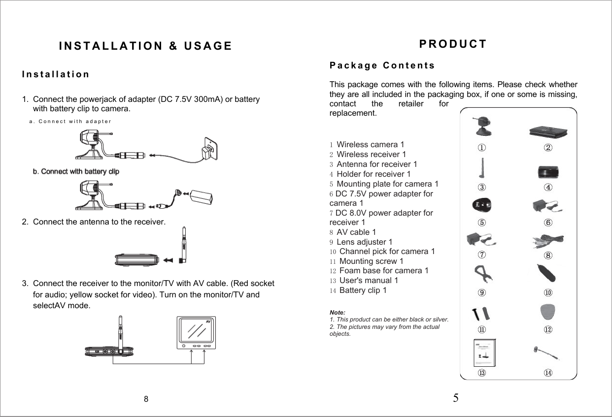  I N S T A L L A T I O N   &amp;   U S A G E  I n s t a l l a t i o n  1.  Connect the powerjack of adapter (DC 7.5V 300mA) or battery with battery clip to camera. a .   C o n n e c t   w i t h   a d a p t e r   2.  Connect the antenna to the receiver.  3.  Connect the receiver to the monitor/TV with AV cable. (Red socket for audio; yellow socket for video). Turn on the monitor/TV and selectAV mode.  P R O D U C T   P a c k a g e   C o n t e n t s   This package comes with the following items. Please check whether they are all included in the packaging box, if one or some is missing, contact  the  retailer  for replacement.    1 Wireless camera 1 2 Wireless receiver 1 3 Antenna for receiver 1 4 Holder for receiver 1 5 Mounting plate for camera 1 6 DC 7.5V power adapter for camera 1 7 DC 8.0V power adapter for receiver 1 8 AV cable 1 9 Lens adjuster 1 10 Channel pick for camera 1 11 Mounting screw 1 12 Foam base for camera 1 13 User's manual 1 14 Battery clip 1   Note: 1. This product can be either black or silver. 2. The pictures may vary from the actual objects.  8 5 