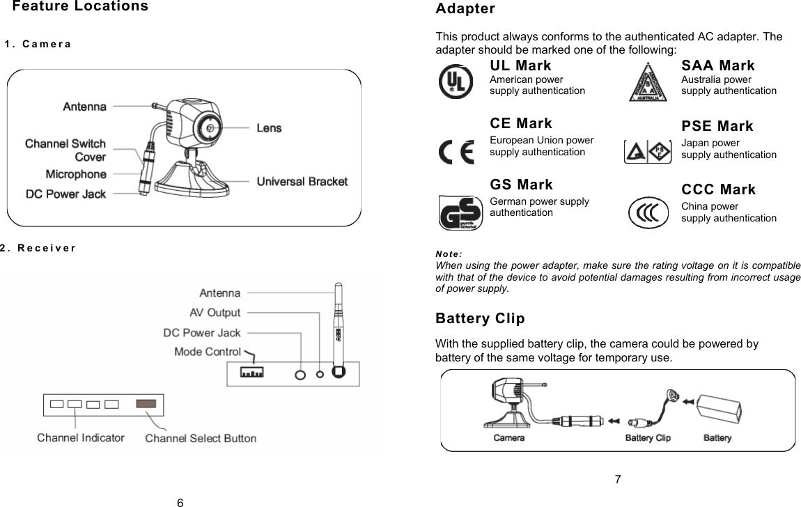 Adapter  This product always conforms to the authenticated AC adapter. The adapter should be marked one of the following:    UL Mark American power supply authentication CE Mark European Union power supply authentication GS Mark German power supply authentication    SAA Mark Australia power supply authentication PSE Mark Japan power supply authentication CCC Mark China power supply authentication 2 .   R e c e i v e r         N o t e :  When using the power adapter, make sure the rating voltage on it is compatible with that of the device to avoid potential damages resulting from incorrect usage of power supply. Battery Clip With the supplied battery clip, the camera could be powered by battery of the same voltage for temporary use.  7 Feature Locations 1 .   C a m e r a   6 