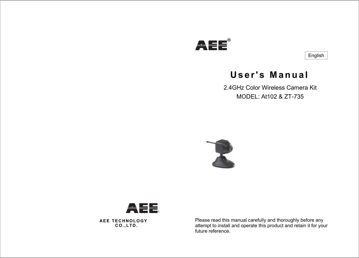   U s e r ' s   M a n u a l  2.4GHz Color Wireless Camera Kit MODEL: At102 &amp; ZT-735   A E E   T E C H N O L O G Y  C O . , L T D .  Please read this manual carefully and thoroughly before any attempt to install and operate this product and retain it for your future reference. English R 