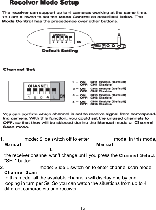  1.   mode: Slide switch off to enter  mode. In this mode, Man u al  Man u al L the receiver channel won't change until you press the C h anne l  Sel e ct &ldquo;SEL" button; 2.    mode: Slide L switch on to enter channel scan mode. Cha n nel  S can In this mode, all the available channels will display one by one looping in turn per 5s. So you can watch the situations from up to 4 different cameras via one receiver.  13 