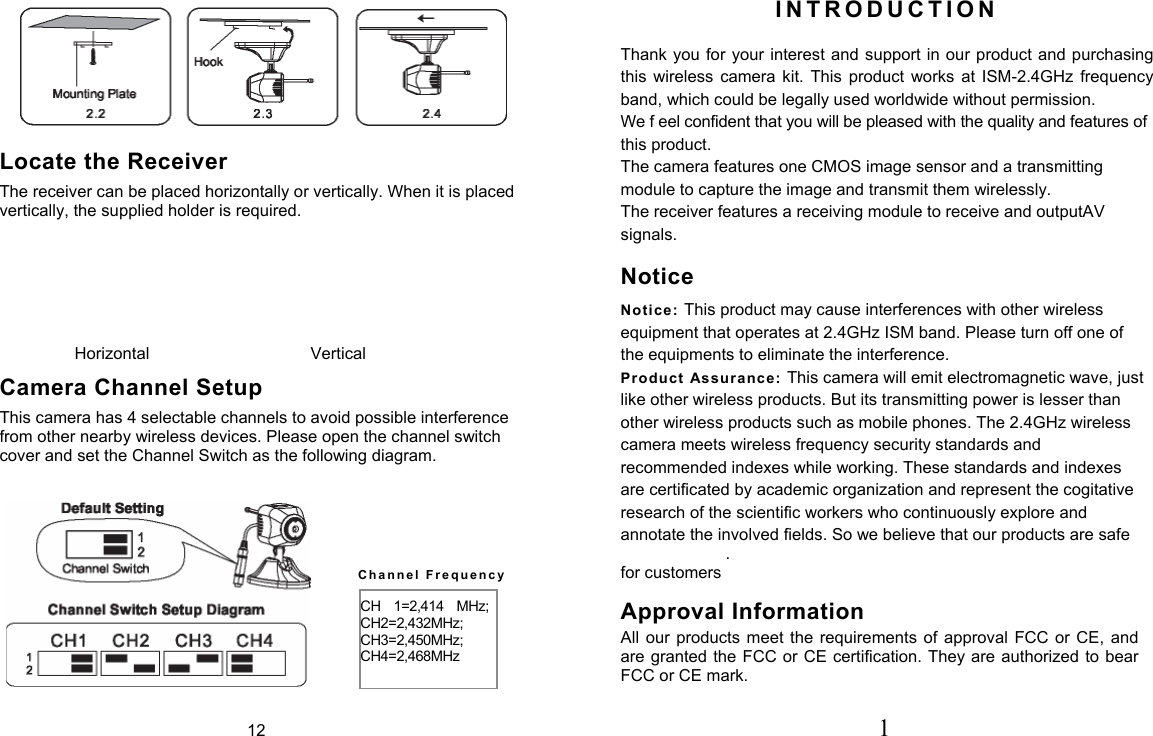  Locate the Receiver The receiver can be placed horizontally or vertically. When it is placed vertically, the supplied holder is required. Horizontal  Vertical Camera Channel Setup This camera has 4 selectable channels to avoid possible interference from other nearby wireless devices. Please open the channel switch cover and set the Channel Switch as the following diagram. I N T R O D U C T I O N   Thank you for your interest and support in our product and purchasing this  wireless  camera  kit.  This  product  works  at  ISM-2.4GHz  frequency band, which could be legally used worldwide without permission. We f eel confident that you will be pleased with the quality and features of this product. The camera features one CMOS image sensor and a transmitting module to capture the image and transmit them wirelessly. The receiver features a receiving module to receive and outputAV signals.  Notice Notice: This product may cause interferences with other wireless equipment that operates at 2.4GHz ISM band. Please turn off one of the equipments to eliminate the interference. Product Assurance:  This camera will emit electromagnetic wave, just like other wireless products. But its transmitting power is lesser than other wireless products such as mobile phones. The 2.4GHz wireless camera meets wireless frequency security standards and recommended indexes while working. These standards and indexes are certificated by academic organization and represent the cogitative research of the scientific workers who continuously explore and annotate the involved fields. So we believe that our products are safe . for customers Approval Information All  our products  meet  the requirements  of  approval  FCC  or  CE,  and are granted the  FCC or CE certification. They are authorized to bear FCC or CE mark.  C h a n n e l   F r e q u e n c y CH  1=2,414  MHz; CH2=2,432MHz; CH3=2,450MHz; CH4=2,468MHz 12 1 