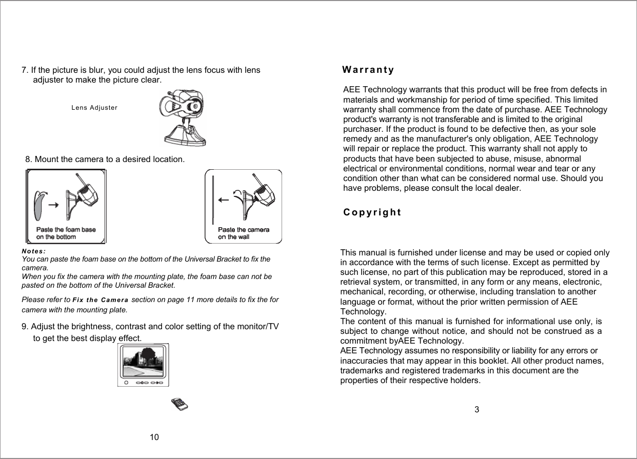  7. If the picture is blur, you could adjust the lens focus with lens  W a r r a n t y  adjuster to make the picture clear. N o t e s :  You can paste the foam base on the bottom of the Universal Bracket to fix the camera. When you fix the camera with the mounting plate, the foam base can not be pasted on the bottom of the Universal Bracket. Please refer to Fi x   t h e   C ame r a  section on page 11 more details to fix the for camera with the mounting plate. 9. Adjust the brightness, contrast and color setting of the monitor/TV to get the best display effect.   This manual is furnished under license and may be used or copied only in accordance with the terms of such license. Except as permitted by such license, no part of this publication may be reproduced, stored in a retrieval system, or transmitted, in any form or any means, electronic, mechanical, recording, or otherwise, including translation to another language or format, without the prior written permission of AEE Technology. The content of this manual is furnished for informational use only, is subject to change without  notice,  and should not be construed  as a commitment byAEE Technology. AEE Technology assumes no responsibility or liability for any errors or inaccuracies that may appear in this booklet. All other product names, trademarks and registered trademarks in this document are the properties of their respective holders.   3  Lens  Adjuster  AEE Technology warrants that this product will be free from defects in materials and workmanship for period of time specified. This limited warranty shall commence from the date of purchase. AEE Technology product's warranty is not transferable and is limited to the original purchaser. If the product is found to be defective then, as your sole remedy and as the manufacturer's only obligation, AEE Technology will repair or replace the product. This warranty shall not apply to products that have been subjected to abuse, misuse, abnormal electrical or environmental conditions, normal wear and tear or any condition other than what can be considered normal use. Should you have problems, please consult the local dealer. C o p y r i g h t  8. Mount the camera to a desired location.  10 