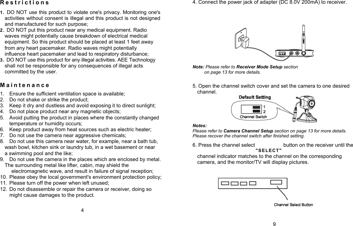 R e s t r i c t i o n s  1.  DO NOT use this product to violate one's privacy. Monitoring one's activities without consent is illegal and this product is not designed and manufactured for such purpose; 2.   DO NOT put this product near any medical equipment. Radio waves might potentially cause breakdown of electrical medical equipment. So this product should be placed at least 1 feet away from any heart pacemaker. Radio waves might potentially influence heart pacemaker and lead to respiratory disturbance; 3.  DO NOT use this product for any illegal activities. AEE Technology shall not be responsible for any consequences of illegal acts committed by the user. M a i n t e n a n c e  1.  Ensure the sufficient ventilation space is available; 2.  Do not shake or strike the product; 3.  Keep it dry and dustless and avoid exposing it to direct sunlight; 4.  Do not place product near any magnetic objects; 5.  Avoid putting the product in places where the constantly changed temperature or humidity occurs; 6.  Keep product away from heat sources such as electric heater; 7.  Do not use the camera near aggressive chemicals; 8.  Do not use this camera near water, for example, near a bath tub, wash bowl, kitchen sink or laundry tub, in a wet basement or near a swimming pool and the like; 9.  Do not use the camera in the places which are enclosed by metal. The surrounding metal like lifter, cabin, may shield the electromagnetic wave, and result in failure of signal reception; 10.  Please obey the local government's environment protection policy; 11.  Please turn off the power when left unused; 12.  Do not disassemble or repair the camera or receiver, doing so might cause damages to the product. 4 4. Connect the power jack of adapter (DC 8.0V 200mA) to receiver.  Note: Please refer to Receiver Mode Setup section on page 13 for more details. 5. Open the channel switch cover and set the camera to one desired channel.  Notes: Please refer to Camera Channel Setup section on page 13 for more details. Please recover the channel switch after finished setting. 6. Press the channel select  button on the receiver until the "S EL EC T"  channel indicator matches to the channel on the corresponding camera, and the monitor/TV will display pictures.  9 