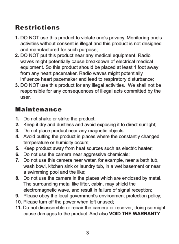  1. DO NOT use this product to violate one's privacy. Monitoring one's     activities without consent is illegal and this product is not designed     and manufactured for such purpose; 2. DO NOT put this product near any medical equipment. Radio     waves might potentially cause breakdown of electrical medical     equipment. So this product should be placed at least 1 foot away     from any heart pacemaker. Radio waves might potentially     influence heart pacemaker and lead to respiratory disturbance;3. DO NOT use this product for any illegal activities.  We shall not be    responsible for any consequences of illegal acts committed by the    user.Restrictions1.   Do not shake or strike the product;2.   Keep it dry and dustless and avoid exposing it to direct sunlight;3.   Do not place product near any magnetic objects; 4.   Avoid putting the product in places where the constantly changed      temperature or humidity occurs;5.   Keep product away from heat sources such as electric heater;6.   Do not use the camera near aggressive chemicals;7.   Do not use this camera near water, for example, near a bath tub,       wash bowl, kitchen sink or laundry tub, in a wet basement or near      a swimming pool and the like;8.   Do not use the camera in the places which are enclosed by metal.      The surrounding metal like lifter, cabin, may shield the        electromagnetic wave, and result in failure of signal reception;9.   Please obey the local government's environment protection policy;10. Please turn off the power when left unused;11. Do not disassemble or repair the camera or receiver; doing so might      cause damages to the product. And also VOID THE WARRANTY.Maintenance3